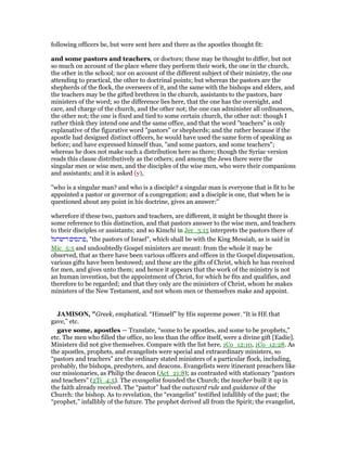 following officers be, but were sent here and there as the apostles thought fit:
and some pastors and teachers, or doctors; these may be thought to differ, but not
so much on account of the place where they perform their work, the one in the church,
the other in the school; nor on account of the different subject of their ministry, the one
attending to practical, the other to doctrinal points; but whereas the pastors are the
shepherds of the flock, the overseers of it, and the same with the bishops and elders, and
the teachers may be the gifted brethren in the church, assistants to the pastors, bare
ministers of the word; so the difference lies here, that the one has the oversight, and
care, and charge of the church, and the other not; the one can administer all ordinances,
the other not; the one is fixed and tied to some certain church, the other not: though I
rather think they intend one and the same office, and that the word "teachers" is only
explanative of the figurative word "pastors" or shepherds; and the rather because if the
apostle had designed distinct officers, he would have used the same form of speaking as
before; and have expressed himself thus, "and some pastors, and some teachers";
whereas he does not make such a distribution here as there; though the Syriac version
reads this clause distributively as the others; and among the Jews there were the
singular men or wise men, and the disciples of the wise men, who were their companions
and assistants; and it is asked (y),
"who is a singular man? and who is a disciple? a singular man is everyone that is fit to be
appointed a pastor or governor of a congregation; and a disciple is one, that when he is
questioned about any point in his doctrine, gives an answer:''
wherefore if these two, pastors and teachers, are different, it might be thought there is
some reference to this distinction, and that pastors answer to the wise men, and teachers
to their disciples or assistants; and so Kimchi in Jer_3:15 interprets the pastors there of
‫דישרעל‬ ‫,פרנסים‬ "the pastors of Israel", which shall be with the King Messiah, as is said in
Mic_5:5 and undoubtedly Gospel ministers are meant: from the whole it may be
observed, that as there have been various officers and offices in the Gospel dispensation,
various gifts have been bestowed; and these are the gifts of Christ, which he has received
for men, and gives unto them; and hence it appears that the work of the ministry is not
an human invention, but the appointment of Christ, for which he fits and qualifies, and
therefore to be regarded; and that they only are the ministers of Christ, whom he makes
ministers of the New Testament, and not whom men or themselves make and appoint.
JAMISO , "Greek, emphatical. “Himself” by His supreme power. “It is HE that
gave,” etc.
gave some, apostles — Translate, “some to be apostles, and some to be prophets,”
etc. The men who filled the office, no less than the office itself, were a divine gift [Eadie].
Ministers did not give themselves. Compare with the list here, 1Co_12:10, 1Co_12:28. As
the apostles, prophets, and evangelists were special and extraordinary ministers, so
“pastors and teachers” are the ordinary stated ministers of a particular flock, including,
probably, the bishops, presbyters, and deacons. Evangelists were itinerant preachers like
our missionaries, as Philip the deacon (Act_21:8); as contrasted with stationary “pastors
and teachers” (2Ti_4:5). The evangelist founded the Church; the teacher built it up in
the faith already received. The “pastor” had the outward rule and guidance of the
Church: the bishop. As to revelation, the “evangelist” testified infallibly of the past; the
“prophet,” infallibly of the future. The prophet derived all from the Spirit; the evangelist,
 