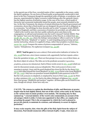 in the special case of the Four, recorded matter of fact, cognizable to the senses, under
the Spirit’s guidance. No one form of Church polity as permanently unalterable is laid
down in the New Testament though the apostolical order of bishops, or presbyters, and
deacons, superintended by higher overseers (called bishops after the apostolic times),
has the highest sanction of primitive usage. In the case of the Jews, a fixed model of
hierarchy and ceremonial unalterably bound the people, most minutely detailed in the
law. In the New Testament, the absence of minute directions for Church government and
ceremonies, shows that a fixed model was not designed; the general rule is obligatory as
to ceremonies, “Let all things be done decently and in order” (compare Article XXXIV,
Church of England); and that a succession of ministers be provided, not self-called, but
“called to the work by men who have public authority given unto them in the
congregation, to call and send ministers into the Lord’s vineyard” [Article XXIII]. That
the “pastors” here were the bishops and presbyters of the Church, is evident from Act_
20:28; 1Pe_5:1, 1Pe_5:2, where the bishops’ and presbyters’ office is said to be “to feed”
the flock. The term, “shepherd” or “pastor,” is used of guiding and governing and not
merely instructing, whence it is applied to kings, rather than prophets or priests (Eze_
34:23; Jer_23:4). Compare the names of princes compounded of “pharnas,” Hebrew,
“pastor,” Holophernes, Tis-saphernes (compare Isa_44:28).
RWP,"And he gave (kai autos edōken). First aorist active indicative of didōmi. In
1Co_12:28 Paul uses etheto (more common verb, appointed), but here repeats edōken
from the quotation in Eph_4:8. There are four groups (tous men, tous de three times, as
the direct object of edōken). The titles are in the predicate accusative (apostolous,
prophētas, poimenas kai didaskalous). Each of these words occurs in 1Co_12:28 (which see
note for discussion) except poimenas (shepherds). This word poimēn is from a root
meaning to protect. Jesus said the good shepherd lays down his life for the sheep (Joh_
10:11) and called himself the Good Shepherd. In Heb_13:20 Christ is the Great Shepherd
(cf. 1Pe_2:25). Only here are preachers termed shepherds (Latin pastores) in the N.T.
But the verb poimainō, to shepherd, is employed by Jesus to Peter (Joh_21:16), by Peter
to other ministers (1Pe_5:2), by Paul to the elders (bishops) of Ephesus (Act_20:28).
Here Paul groups “shepherds and teachers” together. All these gifts can be found in one
man, though not always. Some have only one.
CALVI , "He returns to explain the distribution of gifts, and illustrates at greater
length what he had slightly hinted, that out of this variety arises unity in the church,
as the various tones in music produce sweet melody. The meaning may be thus
summed up. “ external ministry of the word is also commended, on account of the
advantages which it yields. Certain men appointed to that office, are employed in
preaching the gospel. This is the arrangement by which the Lord is pleased to
govern his church, to maintain its existence, and ultimately to secure its highest
perfection.”
It may excite surprise, that, when the gifts of the Holy Spirit form the subject of
discussion, Paul should enumerate offices instead of gifts. I reply, when men are
 