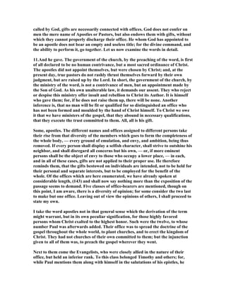 called by God, gifts are necessarily connected with offices. God does not confer on
men the mere name of Apostles or Pastors, but also endows them with gifts, without
which they cannot properly discharge their office. He whom God has appointed to
be an apostle does not bear an empty and useless title; for the divine command, and
the ability to perform it, go together. Let us now examine the words in detail.
11.And he gave. The government of the church, by the preaching of the word, is first
of all declared to be no human contrivance, but a most sacred ordinance of Christ.
The apostles did not appoint themselves, but were chosen by Christ; and, at the
present day, true pastors do not rashly thrust themselves forward by their own
judgment, but are raised up by the Lord. In short, the government of the church, by
the ministry of the word, is not a contrivance of men, but an appointment made by
the Son of God. As his own unalterable law, it demands our assent. They who reject
or despise this ministry offer insult and rebellion to Christ its Author. It is himself
who gave them; for, if he does not raise them up, there will be none. Another
inference is, that no man will be fit or qualified for so distinguished an office who
has not been formed and moulded by the hand of Christ himself. To Christ we owe
it that we have ministers of the gospel, that they abound in necessary qualifications,
that they execute the trust committed to them. All, all is his gift.
Some, apostles. The different names and offices assigned to different persons take
their rise from that diversity of the members which goes to form the completeness of
the whole body, — every ground of emulation, and envy, and ambition, being thus
removed. If every person shall display a selfish character, shall strive to outshine his
neighbor, and shall disregard all concerns but his own, — or, if more eminent
persons shall be the object of envy to those who occupy a lower place, — in each,
and in all of these cases, gifts are not applied to their proper use. He therefore
reminds them, that the gifts bestowed on individuals are intended, not to be held for
their personal and separate interests, but to be employed for the benefit of the
whole. Of the offices which are here enumerated, we have already spoken at
considerable length, (143) and shall now say nothing more than the exposition of the
passage seems to demand. Five classes of office-bearers are mentioned, though on
this point, I am aware, there is a diversity of opinion; for some consider the two last
to make but one office. Leaving out of view the opinions of others, I shall proceed to
state my own.
I take the word apostles not in that general sense which the derivation of the term
might warrant, but in its own peculiar signification, for those highly favored
persons whom Christ exalted to the highest honor. Such were the twelve, to whose
number Paul was afterwards added. Their office was to spread the doctrine of the
gospel throughout the whole world, to plant churches, and to erect the kingdom of
Christ. They had not churches of their own committed to them; but the injunction
given to all of them was, to preach the gospel wherever they went.
ext to them come the Evangelists, who were closely allied in the nature of their
office, but held an inferior rank. To this class belonged Timothy and others; for,
while Paul mentions them along with himself in the salutations of his epistles, he
 
