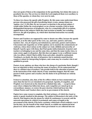 does not speak of them as his companions in the apostleship, but claims this name as
peculiarly his own. The services in which the Lord employed them were auxiliary to
those of the apostles, to whom they were next in rank.
To these two classes the apostle adds Prophets. By this name some understand those
persons who possessed the gift of predicting future events, among whom was
Agabus. (Act_11:28.) But, for my own part, as doctrine is the present subject, I
would rather define the word prophets, as on a former occasion, (144) to mean
distinguished interpreters of prophecies, who, by a remarkable gift of revelation,
applied them to the subjects which they had occasion to handle; not excluding,
however, the gift of prophecy, by which their doctrinal instruction was usually
accompanied.
Pastors and Teachers are supposed by some to denote one office, because the apostle
does not, as in the other parts of the verse, say, and some, pastors; and some,
teachers; but , τοὺς δὲ ποιµένας καὶ διδασκάλους and some, pastors and teachers
Chrysostom and Augustine are of this opinion; not to mention the commentaries of
Ambrose, whose observations on the subject are truly childish and unworthy of
himself. I partly agree with them, that Paul speaks indiscriminately of pastors and
teachers as belonging to one and the same class, and that the name teacher does, to
some extent, apply to all pastors. But this does not appear to me a sufficient reason
why two offices, which I find to differ from each other, should be confounded.
Teaching is, no doubt, the duty of all pastors; but to maintain sound doctrine
requires a talent for interpreting Scripture, and a man may be a teacher who is not
qualified to preach.
Pastors, in my opinion, are those who have the charge of a particular flock; though I
have no objection to their receiving the name of teachers, if it be understood that
there is a distinct class of teachers, who preside both in the education of pastors and
in the instruction of the whole church. It may sometimes happen, that the same
person is both a pastor and a teacher, but the duties to be performed are entirely
different.
It deserves attention, also, that, of the five offices which are here enumerated, not
more than the last two are intended to be perpetual. Apostles, Evangelists, and
Prophets were bestowed on the church for a limited time only, — except in those
cases where religion has fallen into decay, and evangelists are raised up in an
extraordinary manner, to restore the pure doctrine which had been lost. But
without Pastors and Teachers there can be no government of the church.
Papists have some reason to complain, that their primacy, of which they boast so
much, is openly insulted in this passage. The subject of discussion is the unity of the
church. Paul inquires into the means by which its continuance is secured, and the
outward expressions by which it is promoted, and comes at length to the
government of the church. If he knew a primacy which had a fixed residence, was it
not his duty, for the benefit of the whole church, to exhibit one ministerial head
placed over all the members, under whose government we are collected into one
 