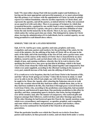 body? We must either charge Paul with inexcusable neglect and foolishness, in
leaving out the most appropriate and powerful argument, or we must acknowledge
that this primacy is at variance with the appointment of Christ. In truth, he plainly
rejects it as without foundation, when he ascribes superiority to Christ alone, and
represents the apostles, and all the pastors, as indeed inferior to Him, but associated
on an equal level with each other. There is no passage of Scripture by which that
tyrannical hierarchy, regulated by one earthly head, is more completely overturned.
Paul has been followed by Cyprian, who gives a short and clear definition of what
forms the only lawful monarchy in the church. There is, he says, one bishoprick,
which unites the various parts into one whole. This bishoprick he claims for Christ
alone, leaving the administration of it to individuals, but in a united capacity, no one
being permitted to exalt himself above others.
SIMEO ,"THE USE OF A STATED MI ISTRY
Eph_4:11-16. And he gave some, apostles; and some, prophets; and some,
evangelists; and some, pastors and teachers; for the perfecting of the saints, for the
work of the ministry, for the edifying of the body of Christ: till we all come in the
unity of the faith, and of the knowledge of the Son of God, unto a perfect man, unto
the measure of the stature of the fulness of Christ: that we henceforth be no more
children, tossed to and fro, and carried about with every wind of doctrine, by the
sleight of men, and cunning craftiness, whereby they lie in wait to deceive; but
speaking the truth in love, may grow up into him in all things, which is the head,
even Christ; from whom the whole body fitly joined together and compacted by that
which every joint supplieth, according to the effectual working in the measure of
every part, maketh increase of the body unto the edifying of itself in love.
IT is a truth never to be forgotten, that the Lord Jesus Christ is the fountain of life,
and that “all our fresh springs are in him,” Unless this be borne in mind, we shall
never be able to do the will of God aright; nor will Christ ever be glorified by us as
he ought to be. Hence the Apostle, after exhorting the Ephesian converts to walk
worthy the vocation wherewith they had been called, reminds them, that, so far as
they had been enabled to do this, they had done it through grace received from the
Lord Jesus Christ, who, according to the predictions concerning him, had ascended
up to heaven, and bestowed it upon them. One particular prediction to this effect he
specifies; and then, commenting upon it, declares, that Jesus, having triumphed
over all his enemies, had, after the manner of conquerors, who scattered gifts and
largesses amongst their followers, conferred these and other blessings upon them.
Of the other blessings he had bestowed upon his Church, the Apostle mentions some
which were extraordinary and temporary, as apostles, prophets, and evangelists;
and some which were ordinary and permanent, as pastors and teachers, whose
office was to be continued for the benefit of the Church in all succeeding
generations.
What the particular benefits were which the Church was to derive from these
pastors and teachers, he then proceeds to notice, and sets them forth under a variety
 