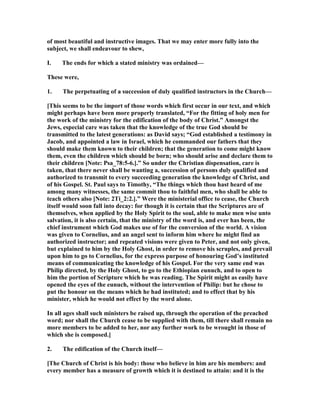 of most beautiful and instructive images. That we may enter more fully into the
subject, we shall endeavour to shew,
I. The ends for which a stated ministry was ordained—
These were,
1. The perpetuating of a succession of duly qualified instructors in the Church—
[This seems to be the import of those words which first occur in our text, and which
might perhaps have been more properly translated, “For the fitting of holy men for
the work of the ministry for the edification of the body of Christ.” Amongst the
Jews, especial care was taken that the knowledge of the true God should be
transmitted to the latest generations: as David says; “God established a testimony in
Jacob, and appointed a law in Israel, which he commanded our fathers that they
should make them known to their children; that the generation to come might know
them, even the children which should be born; who should arise and declare them to
their children [ ote: Psa_78:5-6.].” So under the Christian dispensation, care is
taken, that there never shall be wanting a, succession of persons duly qualified and
authorized to transmit to every succeeding generation the knowledge of Christ, and
of his Gospel. St. Paul says to Timothy, “The things which thou hast heard of me
among many witnesses, the same commit thou to faithful men, who shall be able to
teach others also [ ote: 2Ti_2:2.].” Were the ministerial office to cease, the Church
itself would soon fall into decay: for though it is certain that the Scriptures are of
themselves, when applied by the Holy Spirit to the soul, able to make men wise unto
salvation, it is also certain, that the ministry of the word is, and ever has been, the
chief instrument which God makes use of for the conversion of the world. A vision
was given to Cornelius, and an angel sent to inform him where he might find an
authorized instructor; and repeated visions were given to Peter, and not only given,
but explained to him by the Holy Ghost, in order to remove his scruples, and prevail
upon him to go to Cornelius, for the express purpose of honouring God’s instituted
means of communicating the knowledge of his Gospel. For the very same end was
Philip directed, by the Holy Ghost, to go to the Ethiopian eunuch, and to open to
him the portion of Scripture which he was reading. The Spirit might as easily have
opened the eyes of the eunuch, without the intervention of Philip: but he chose to
put the honour on the means which he had instituted; and to effect that by his
minister, which he would not effect by the word alone.
In all ages shall such ministers be raised up, through the operation of the preached
word; nor shall the Church cease to be supplied with them, till there shall remain no
more members to be added to her, nor any further work to be wrought in those of
which she is composed.]
2. The edification of the Church itself—
[The Church of Christ is his body: those who believe in him are his members: and
every member has a measure of growth which it is destined to attain: and it is the
 