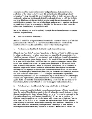completeness of the members in number and proficiency, that constitutes the
perfection of the whole body. Towards this perfection the Church is gradually
advancing. To help forward this good work is the office of God’s servants, who are
continually labouring for the good of the Church, and striving to edify her in faith
and love. The ignorant they are to instruct; the weak they are to strengthen and
establish; the wandering they are to bring back; and over every member are they so
to watch, that all may be progressively fitted for the discharge of their respective
offices, and that God may be glorified in all.]
But as the ministry can be effectual only through the medium of our own exertions,
it will be proper to shew,
II. The use we should make of it—
It finds us sinners: it brings us to the state of saints: and when formed by it into one
great community, it leads us to a performance of the duties we owe to all the
members of that body. In each of these states we have duties to perform—
1. As sinners, we should seek that faith which alone will save us—
[There is but “one faith;” and one “knowledge of the Son of God,” in which we must
be all agreed. In matters of minor importance we may differ from each other: but
“the Head we must all hold:” we must simply look to the Lord Jesus Christ, as dying
for us, and as making reconciliation for us by the blood of his cross; our hope must
be in him, and in him alone: and, if we place the smallest dependence on any thing
of our own, we can have no part in his salvation. In relation to this matter, there
must be no diversity: perfect “unity” is required: and to bring you to this unity, is
the great scope of our labours. Brethren, consider this; and inquire whether our
ministry has had a proper influence upon you in this respect? Have you been made
to feel yourselves guilty and undone; and have you fled to Christ for refuge, as to the
one hope that is set before you? — — — Have you renounced all dependence
whatever on yourselves; and are you daily looking to him as “made of God unto you
wisdom, and righteousness, and sanctification, and redemption?” — — — We say
again, that if our ministry be not effectual to bring you to this, it is not a savour of
life unto you, but a savour of death to your more aggravated condemnation.]
2. As believers, we should seek to “grow up into Christ in all things”—
[Whilst we are yet weak in the faith, we are in constant danger of being turned aside
from the truth of God. Both men and devils will labour incessantly to draw us from
the one foundation of a sinner’s hope. But we are to be “growing in grace and in the
knowledge of our Lord and Saviour Jesus Christ.” We are not to continue “as
children, tossed to and fro, and carried about with every wind of doctrine:” we are
to be aware of the devices of our enemies: we are to get a deeper insight into the
great mystery of godliness: we are to become daily more and more established in the
truth as it is in Jesus, so as to be proof against all “the sleight of men, and the
cunning craftiness whereby they lie in wait to deceive.” On whatever side we are
 