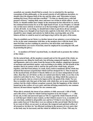 assaulted, our enemies should find us armed. Are we attacked by the specious
reasonings of false philosophy, or the proud conceits of self-righteous moralists, we
should reject the dogmas both of the one and the other, and “determine to know
nothing but Jesus Christ and him crucified.” “To him we should cleave with full
purpose of heart,” making daily more and more use of him in all his offices. As our
Priest, we should confide more simply in the atonement he has offered for us, and in
his continual intercession for us at the right hand of God. As our Prophet, we should
rely on him more entirely to instruct us in the knowledge of God’s will, and to guide
us into all truth. As our King, we should look to him to put down all our enemies,
and to bring every thought of our hearts into captivity to his holy will. In a word, we
should live more simply and entirely by faith in him, receiving daily out of his
fulness all that we stand in need of, and improving it all for the glory of his name.
Thus to establish you in Christ, is a further intent of our ministry; even to bring you
to live in the same communion with him, as the members have with the head. You
must feel that you have nothing in yourselves, but all in him: and whatsoever
communications you receive from him, must be employed in executing his will, and
in promoting his glory.]
3. As members of Christ’s mystical body, we should seek to promote the welfare
of the whole—
[In the natural body, all the members consult and act for the good of the whole: no
one possesses any thing for itself only; but all being compacted together by joints
and ligaments, and every joint, from the largest to the smallest, supplying a measure
of unctuous and nutritious matter, each according to its ability, for the benefit of the
member that is in contact with it, and for the good of the whole body, all grow
together; and that from infancy to youth, from youth to manhood, till the whole has
attained that measure of perfection which God has designed for it. Thus it must be
in the mystical body of Christ’s Church. Believers are no more independent of each
other, than they are of Christ: as they are united unto him by faith, so are they to be
united to each other by love. one are to consider any thing which they possess as
private property, but as a trust to be improved for the good of the whole. or are
they to consider only that part of the body with which they are in more immediate
contact, but the whole without exception; assured, that the happiness of the whole is
bound up in the welfare of every part; and that all being connected by one common
interest, all must labour together for one common end.
When this is attained, the intent of our ministry is fully answered. A life of faith,
and a life of love, is that for which God has begotten us by his Gospel — — — But
let me ask, Is this end answered upon us? Do we regard the whole Church of God,
as well that part which is more remote, as that which is nearer to us, as members of
our own body, entitled to all possible care and love? O that it were thus in every
place under heaven! O that there were no schisms in this sacred body! But let there
be no want of effort, on our part, to advance the temporal and spiritual welfare of
all around us: let there be “an effectual working in the measure of every part, that
so the body may be increased, and the whole be edified in love [ ote: This may be
 