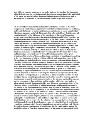holy faith--in carrying on the great work of which our Saviour laid the foundation
while He lived upon the earth--in not only bringing men to the knowledge and belief
of the truth, but also in leading them to walk in the paths of holiness--to walk in
harmony and in love--and to contribute to one another’s spiritual progress.
III. We would now consider the statement which the text contains of the more
comprehensive and ultimate objects for which the Christian ministry was instituted,
and which the labours of pastors and teachers are intended to serve, namely, that
Christians may grow up in “all things unto Him who is the Head--that they may all
come in the unity of the faith, and of the knowledge of the Son of God, unto a
perfect man--unto the measure of the stature of the fulness of Christ.” And here we
would notice the description the apostle gives of the direct objects and effects of the
labours of pastors and teachers, namely, that Christians “speak the truth in love.”
“Speaking the truth” is contrasted with being tossed to and fro like children, or
carried about with every wind of doctrine; and as the appointment of pastors and
teachers, with their regular and faithful ministrations, are intended by God to
preserve the Church, or Body of Christ, from the latter of these, so they are also
fitted to produce and secure the former. “To speak the truth” means here to hold
and to maintain sound and correct views of Christian doctrine--of the great
principles of the oracles of God. And this is an acquisition of great importance, lying
at the very foundation of all true religion, which is built upon right views of the
Divine character, and of the Divine plans and purposes with regard to the human
race. But, besides this, it is also necessary that men “speak the truth in love”--that is,
that their assertion and maintenance of the truth, even against its opposers, should
never lead them into any violation of the great law of Christian charity and love. ot
that either ministers or private Christians are bound to speak or to think more
favourably of opposers of the truth than the fair and impartial examination of their
conduct may seem to warrant and to require. But when our opinion is really and
sincerely fair and impartial, it is no objection to it that it is unfavourable; for that
must just depend upon the grounds and merits of the case. Our opinions upon all
points should be exactly conformable to truth--to the intrinsic merits of the subject;
but the expression of these opinions, and the conduct which they may lead us to
adopt, should be at all times regulated by love. The great terminating object of the
Christian ministry--and indeed of all God’s dealings with His people--is stated by
the apostle in the eighteenth verse--“that we may all come in”--or rather into--“the
unity of the faith and of the knowledge of the Son of God--unto a perfect man--unto
the measure of the stature of the fulness of Christ.” This describes the state of the
Church in its collective capacity--when the objects of the Christian ministry, and
indeed of all other means of grace, shall have been accomplished. At present, there is
nothing like complete unity of faith and knowledge. There is reason, however, to
think that times are in reserve for the Church, even upon earth, when these evils
shall be greatly lessened, if not altogether removed--when the Church shall indeed
resemble a great and a holy Society, founded upon one rock, and that rock Christ:--
devoted to the one great purpose of manifesting the glory and making known the
manifold wisdom of God. But whatever degree of harmony and purity the Church
 