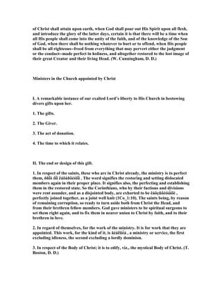 of Christ shall attain upon earth, when God shall pour out His Spirit upon all flesh,
and introduce the glory of the latter days, certain it is that there will be a time when
all His people shall come into the unity of the faith, and of the knowledge of the Son
of God, when there shall be nothing whatever to hurt or to offend, when His people
shall be all righteous--freed from everything that may pervert either the judgment
or the conduct--made perfect in holiness, and altogether restored to the lost image of
their great Creator and their living Head. (W. Cunningham, D. D.)
Ministers in the Church appointed by Christ
I. A remarkable instance of our exalted Lord’s liberty to His Church in bestowing
divers gifts upon her.
1. The gifts.
2. The Giver.
3. The act of donation.
4. The time to which it relates.
II. The end or design of this gift.
1. In respect of the saints, these who are in Christ already, the ministry is to perfect
them, ðñï̀ò ôï̀í êáôáñôéóìï̀í . The word signifies the restoring and setting dislocated
members again in their proper place. It signifies also, the perfecting and establishing
them in the restored state. So the Corinthians, who by their factions and divisions
were rent asunder, and as a disjointed body, are exhorted to be êáôçñôéóìǻíïé ,
perfectly joined together, as a joint well knit (1Co_1:10). The saints being, by reason
of remaining corruption, so ready to turn aside both from Christ the Head, and
from their brethren fellow members. God gave ministers to be spiritual surgeons to
set them right again, and to fix them in nearer union to Christ by faith, and to their
brethren in love.
2. In regard of themselves, for the work of the ministry. It is for work that they are
appointed. This work, for the kind of it, is äéáêïíé́á , a ministry or service, the first
excluding idleness, the second excluding a lordly dominion.
3. In respect of the Body of Christ; it is to edify, viz., the mystical Body of Christ. (T.
Boston, D. D.)
 
