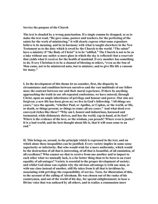 Service the purpose of the Church
The text is clouded by a wrong punctuation. If a single comma be dropped, so as to
make the text read, “He gave some, pastors and teachers, for the perfecting of the
saints for the work of ministering,” it will clearly express what some expositors
believe is its meaning, and be in harmony with what is taught elsewhere in the ew
Testament as to the duty which is owed by the Church to the world. “The saints”
have a ministry if “the Body of Christ” is to be “edified.” The Church is not to be as
a lake without any outlet--a mere glass in which the sky is reflected--but a reservoir
that yields what it receives for the health of mankind. Every member has something
to do. Every Christian is to be a channel of blessing to others, “even as the Son of
Man came, not to be ministered unto, but to minister, and to give His life a ransom
for many.”
I. In the development of this theme let us consider, first, the disparity in
circumstance and condition between ourselves and the vast multitude of our fellow
men; the contrast between our and their moral experience. If there be anything
approaching the truth in our oft-repeated confessions, we have entered, through
Christ, upon an ample inheritance of privilege and honour and power. Our sins are
forgiven; a new life has been given us; we live in God’s fellowship. “All things are
yours,” says the apostle, “whether Paul, or Apollos, or Cephas, or the world, or life,
or death, or things present, or things to come; all are yours.” And what deed ever
conveyed riches like these? “Why am I, honest and industrious, harassed and
tormented, while dishonesty thrives, and has the world, cap in hand, at its feet?
Where is the evidence of the love, or the wisdom, you preach? Where even is justice?
It is a bad world; and the best thought about life is, that it will soon come to an
end.”
II. This brings us, second, to the principle which is expressed in the text, and on
which alone these inequalities can be justified. Every variety implies in some sense
superiority or inferiority. But who would wish for a mere uniformity, which would
be the destruction of all that is interesting, of all that is beautiful, of all emulation, of
all excellence? Who cannot see that to receive from one another and to impart to
each other what we mutually lack, is a far better thing than to be born to an exact
equality of advantages? Variety is essential to the proper development of society;
and whilst God alone can explain why the obvious advantage is with one man, or
with one class instead of another, still He takes from it all that is invidious by
associating with privilege the responsibility of service. Turn, for illustration of this,
to the account of the calling of Abraham. He was chosen out of the ranks of his
countrymen, and out of the world of his day, for special enlightenment; to hear a
Divine voice that was unheard by all others, and to realize a communion more
 