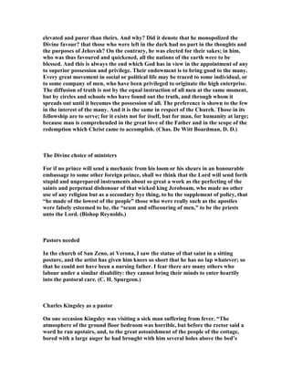 elevated and purer than theirs. And why? Did it denote that he monopolized the
Divine favour? that those who were left in the dark had no part in the thoughts and
the purposes of Jehovah? On the contrary, he was elected for their sakes; in him,
who was thus favoured and quickened, all the nations of the earth were to be
blessed. And this is always the end which God has in view in the appointment of any
to superior possession and privilege. Their endowment is to bring good to the many.
Every great movement in social or political life may be traced to some individual, or
to some company of men, who have been privileged to originate the high enterprise.
The diffusion of truth is not by the equal instruction of all men at the same moment,
but by circles and schools who have found out the truth, and through whom it
spreads out until it becomes the possession of all. The preference is shown to the few
in the interest of the many. And it is the same in respect of the Church. Those in its
fellowship are to serve; for it exists not for itself, but for man, for humanity at large;
because man is comprehended in the great love of the Father and in the scope of the
redemption which Christ came to accomplish. (Chas. De Witt Boardman, D. D.)
The Divine choice of ministers
For if no prince will send a mechanic from his loom or his shears in an honourable
embassage to some other foreign prince, shall we think that the Lord will send forth
stupid and unprepared instruments about so great a work as the perfecting of the
saints and perpetual dishonour of that wicked king Jeroboam, who made no other
use of any religion but as a secondary bye thing, to be the supplement of policy, that
“he made of the lowest of the people” those who were really such as the apostles
were falsely esteemed to be, the “scum and offscouring of men,” to be the priests
unto the Lord. (Bishop Reynolds.)
Pastors needed
In the church of San Zeno, at Verona, I saw the statue of that saint in a sitting
posture, and the artist has given him knees so short that he has no lap whatever; so
that he could not have been a nursing father. I fear there are many others who
labour under a similar disability: they cannot bring their minds to enter heartily
into the pastoral care. (C. H. Spurgeon.)
Charles Kingsley as a pastor
On one occasion Kingsley was visiting a sick man suffering from fever. “The
atmosphere of the ground floor bedroom was horrible, but before the rector said a
word he ran upstairs, and, to the great astonishment of the people of the cottage,
bored with a large auger he had brought with him several holes above the bed’s
 