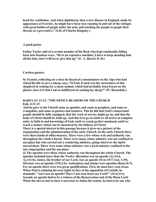 head for ventilation. And when diphtheria, then a new disease in England, made its
appearance at Eversley, he might have been seen running in and out of the cottages
with great bottles of gargle under his arm, and teaching the people to gargle their
throats as a preventive.” (Life of Charles Kingsley.)
A good pastor
Father Taylor said of a certain member of his flock who kept continually falling
back into drunken ways, “He is an expensive machine; I have to keep mending him
all the time; but I will never give him up.” (C. A. Barrel, D. D.)
Careless pastors
St. Francis, reflecting on a story he heard of a mountaineer in the Alps who had
risked his life to save a sheep, says, “O God, if such was the earnestness of this
shepherd in seeking for a mean animal, which had probably been frozen on the
glacier, how is it that I am so indifferent in seeking my sheep?” (W. Baxendale.)
BARCLAY 11-13, "THE OFFICE-BEARERS OF THE CHURCH
Eph. 4:11-13
And he gave to the Church some as apostles, and some as prophets, and some as
evangelists, and some as pastors and teachers. This he did that God's consecrated
people should be fully equipped, that the work of service might go on, and that the
body of Christ should be built up. And this is to go on until we all arrive at complete
unity in faith in and knowledge of God. until we reach perfect manhood, until we
reach a stature which can be measured by the fullness of Christ.
There is a special interest in this passage because it gives us a picture of the
organization and the administration of the early Church. In the early Church there
were three kinds of office-bearers. There were a few whose writ and authority ran
throughout the whole Church. There were many whose ministry was not confined to
one place but who carried out a wandering ministry, going wherever the Spirit
moved them. There were some whose ministry was a local ministry confined to the
one congregation and the one place.
(i) The apostles were those whose authority ran throughout the whole Church. The
apostles included more than the Twelve. Barnabas was an apostle (Ac.14:4,
Ac.14:14). James, the brother of our Lord, was an apostle (1Cor.15:7; Gal. 1:19).
Silvanus was an apostle (1Th.2:6). Andronicus and Junias were apostles (Rom.16:7).
For an apostle there were two great qualifications. First, he must have seen Jesus.
When Paul is claiming his own rights in face of the opposition of Corinth, he
demands: "Am I not an apostle? Have I not seen Jesus our Lord?" (1Cor.9:1).
Second, an apostle had to be a witness of the Resurrection and of the Risen Lord.
When the eleven met to elect a successor to Judas the traitor, he had to be one who
 