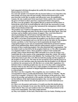 had companied with them throughout the earthly life of Jesus and a witness of the
Resurrection (Ac.1:21-22).
In a sense the apostles were bound to die out, because before so very long those who
had actually seen Jesus and who had actually witnessed the Resurrection, would
pass from this world. But, in another and still greater sense, the qualification
remains. He who would teach Christ must know Christ; and he who would bring
the power of Christ to others must have experienced Christ's risen power.
(ii) There were the prophets. The prophets did not so much fore-tell the future as
forth-tell the will of God. In forth-telling the will of God, they necessarily to some
extent fore-told the future, because they announced the consequences which would
follow if men disobeyed that will.
The prophets were wanderers throughout the Church. Their message was held to be
not the result of thought and study but the direct result of the Holy Spirit. They had
no homes and no families and no means of support. They went from church to
church proclaiming the will of God as God had told it to them.
The prophets before long vanished from the Church. There were three reasons why
they did so. (a) In times of persecution the prophets were the first to suffer; They
had no means of concealment and were the first to die for the faith. (b) The prophets
became a problem. As the Church grew local organization developed. Each
congregation began to grow into an organization which had its permanent minister
and its local administration. Before long the settled ministry began to resent the
intrusion of these wandering prophets, who often disturbed their congregations. The
inevitable result was that bit by bit the prophets faded out. (c) The office of prophet
was singularly liable to abuse. These prophetic wanderers had considerable
prestige. Some of them abused their office and made it an excuse for living a very
comfortable life at the expense of the congregations whom they visited. The earliest
book of church administration is the Didache, The Teaching of the Twelve Apostles,
which dates back to just after A.D. 100. In it both the prestige and the suspicion of
the prophets is clearly seen. The order for the sacrament is given and the prayers to
be used are set out; and then comes the instruction that the prophet is to be allowed
to celebrate the sacrament as he will. But there are certain other regulations. It is
laid down that a wandering prophet may stay one or two days with a congregation,
but if he wishes to stay three days he is a false prophet; it is laid down that if any
wandering prophet in a moment of alleged inspiration demands money or a meal, he
is a false prophet.
(iii) There were the evangelists. The evangelists, too, were wanderers. They
corresponded to what we would call missionaries. Paul writes to Timothy, "Do the
work of an evangelist" (2Tim.4:5). They were the bringers of the good news. They
had not the prestige and authority of the apostles who had seen the Lord; they had
not the influence of the Spirit-inspired prophets; they were the rank and file
missionaries of the Church who took the good news to a world which had never
heard it.
(iv) There were the pastors and teachers. It would seem that this double phrase
describes one set of people. In one sense they had the most important task in the
whole Church: They were not wanderers but were settled and permanent in the
work of one congregation. They had a triple function.
(a) They were teachers. In the early Church there were few books. Printing was not
 