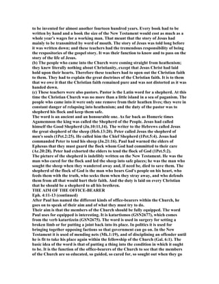 to be invented for almost another fourteen hundred years. Every book had to be
written by hand and a book the size of the ew Testament would cost as much as a
whole year's wages for a working man. That meant that the story of Jesus had
mainly to be transmitted by word of mouth. The story of Jesus was told long before
it was written down; and these teachers had the tremendous responsibility of being
the respositories of the gospel story. It was their function to know and to pass on the
story of the life of Jesus.
(b) The people who came into the Church were coming straight from heathenism;
they knew literally nothing about Christianity, except that Jesus Christ had laid
hold upon their hearts. Therefore these teachers had to open out the Christian faith
to them. They had to explain the great doctrines of the Christian faith. It is to them
that we owe it that the Christian faith remained pure and was not distorted as it was
handed down.
(c) These teachers were also pastors. Pastor is the Latin word for a shepherd. At this
time the Christian Church was no more than a little island in a sea of paganism. The
people who came into it were only one remove from their heathen lives; they were in
constant danger of relapsing into heathenism; and the duty of the pastor was to
shepherd his flock and keep them safe.
The word is an ancient and an honourable one. As far back as Homeric times
Agamemnon the king was called the Shepherd of the People. Jesus had called
himself the Good Shepherd (Jn.10:11,14). The writer to the Hebrews called Jesus
the great shepherd of the sheep (Heb.13:20). Peter called Jesus the shepherd of
men's souls (1Pet.2:25). He called him the Chief Shepherd (1Pet.5:4). Jesus had
commanded Peter to tend his sheep (Jn.21:16). Paul had warned the elders of
Ephesus that they must guard the flock whom God had committed to their care
(Ac.20:28). Peter had exhorted the elders to tend the flock of God (1Pet.5:2).
The picture of the shepherd is indelibly written on the ew Testament. He was the
man who cared for the flock and led the sheep into safe places; he was the man who
sought the sheep when they wandered away and, if need be, died to save them. The
shepherd of the flock of God is the man who bears God's people on his heart, who
feeds them with the truth, who seeks them when they stray away, and who defends
them from all that would hurt their faith. And the duty is laid on every Christian
that he should be a shepherd to all his brethren.
THE AIM OF THE OFFICE-BEARER
Eph. 4:11-13 (continued)
After Paul has named the different kinds of office-bearers within the Church, he
goes on to speak of their aim and of what they must try to do.
Their aim is that the members of the Church should be fully equipped. The word
Paul uses for equipped is interesting. It is katartismos (GS 2677), which comes
from the verb katartizein (GS 2675). The word is used in surgery for setting a
broken limb or for putting a joint back into its place. In politics it is used for
bringing together opposing factions so that government can go on. In the ew
Testament it is used of mending nets (Mk.1:19), and of disciplining an offender until
he is fit to take his place again within the fellowship of the Church (Gal. 6:1). The
basic idea of the word is that of putting a thing into the condition in which it ought
to be. It is the function of the office-bearers of the Church to see that the members
of the Church are so educated, so guided, so cared for, so sought out when they go
 