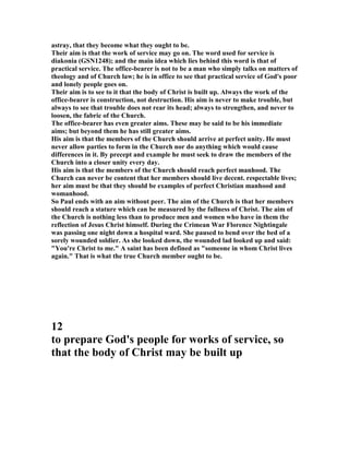astray, that they become what they ought to be.
Their aim is that the work of service may go on. The word used for service is
diakonia (GS 1248); and the main idea which lies behind this word is that of
practical service. The office-bearer is not to be a man who simply talks on matters of
theology and of Church law; he is in office to see that practical service of God's poor
and lonely people goes on.
Their aim is to see to it that the body of Christ is built up. Always the work of the
office-bearer is construction, not destruction. His aim is never to make trouble, but
always to see that trouble does not rear its head; always to strengthen, and never to
loosen, the fabric of the Church.
The office-bearer has even greater aims. These may be said to be his immediate
aims; but beyond them he has still greater aims.
His aim is that the members of the Church should arrive at perfect unity. He must
never allow parties to form in the Church nor do anything which would cause
differences in it. By precept and example he must seek to draw the members of the
Church into a closer unity every day.
His aim is that the members of the Church should reach perfect manhood. The
Church can never be content that her members should live decent. respectable lives;
her aim must be that they should be examples of perfect Christian manhood and
womanhood.
So Paul ends with an aim without peer. The aim of the Church is that her members
should reach a stature which can be measured by the fullness of Christ. The aim of
the Church is nothing less than to produce men and women who have in them the
reflection of Jesus Christ himself. During the Crimean War Florence ightingale
was passing one night down a hospital ward. She paused to bend over the bed of a
sorely wounded soldier. As she looked down, the wounded lad looked up and said:
"You're Christ to me." A saint has been defined as "someone in whom Christ lives
again." That is what the true Church member ought to be.
12
to prepare God's people for works of service, so
that the body of Christ may be built up
 
