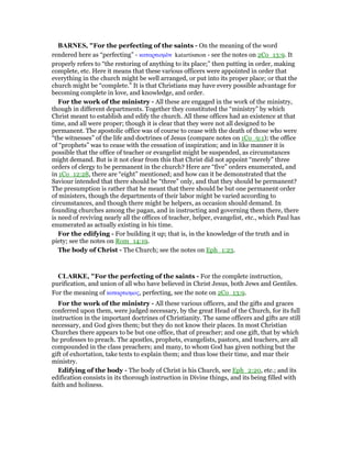 BAR ES, "For the perfecting of the saints - On the meaning of the word
rendered here as “perfecting” - καταρτισµᆵν katartismon - see the notes on 2Co_13:9. It
properly refers to “the restoring of anything to its place;” then putting in order, making
complete, etc. Here it means that these various officers were appointed in order that
everything in the church might be well arranged, or put into its proper place; or that the
church might be “complete.” It is that Christians may have every possible advantage for
becoming complete in love, and knowledge, and order.
For the work of the ministry - All these are engaged in the work of the ministry,
though in different departments. Together they constituted the “ministry” by which
Christ meant to establish and edify the church. All these offices had an existence at that
time, and all were proper; though it is clear that they were not all designed to be
permanent. The apostolic office was of course to cease with the death of those who were
“the witnesses” of the life and doctrines of Jesus (compare notes on 1Co_9:1); the office
of “prophets” was to cease with the cessation of inspiration; and in like manner it is
possible that the office of teacher or evangelist might be suspended, as circumstances
might demand. But is it not clear from this that Christ did not appoint “merely” three
orders of clergy to be permanent in the church? Here are “five” orders enumerated, and
in 1Co_12:28, there are “eight” mentioned; and how can it be demonstrated that the
Saviour intended that there should be “three” only, and that they should be permanent?
The presumption is rather that he meant that there should be but one permanent order
of ministers, though the departments of their labor might be varied according to
circumstances, and though there might be helpers, as occasion should demand. In
founding churches among the pagan, and in instructing and governing them there, there
is need of reviving nearly all the offices of teacher, helper, evangelist, etc., which Paul has
enumerated as actually existing in his time.
For the edifying - For building it up; that is, in the knowledge of the truth and in
piety; see the notes on Rom_14:19.
The body of Christ - The Church; see the notes on Eph_1:23.
CLARKE, "For the perfecting of the saints - For the complete instruction,
purification, and union of all who have believed in Christ Jesus, both Jews and Gentiles.
For the meaning of καταρτισµος, perfecting, see the note on 2Co_13:9.
For the work of the ministry - All these various officers, and the gifts and graces
conferred upon them, were judged necessary, by the great Head of the Church, for its full
instruction in the important doctrines of Christianity. The same officers and gifts are still
necessary, and God gives them; but they do not know their places. In most Christian
Churches there appears to be but one office, that of preacher; and one gift, that by which
he professes to preach. The apostles, prophets, evangelists, pastors, and teachers, are all
compounded in the class preachers; and many, to whom God has given nothing but the
gift of exhortation, take texts to explain them; and thus lose their time, and mar their
ministry.
Edifying of the body - The body of Christ is his Church, see Eph_2:20, etc.; and its
edification consists in its thorough instruction in Divine things, and its being filled with
faith and holiness.
 