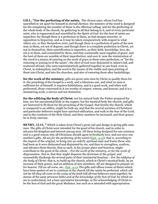 GILL, "For the perfecting of the saints, The chosen ones, whom God has
sanctified or set apart for himself in eternal election: the ministry of the word is designed
for the completing the number of these in the effectual calling; and for the perfecting of
the whole body of the church, by gathering in all that belong to it, and of every particular
saint, who is regenerated and sanctified by the Spirit of God: for the best of saints are
imperfect; for though there is a perfection in them, as that designs sincerity, in
opposition to hypocrisy, and as it may be taken comparatively with respect to what
others are, or they themselves were; and though there is a perfection of parts of the new
man in them, yet not of degrees; and though there is a complete perfection in Christ, yet
not in themselves, their sanctification is imperfect, as their faith, knowledge, love, &c.
sin is in them, and committed by them, and they continually want supplies of grace; and
the best of them are sensible of their imperfection, and own it: now the ministration of
the word is a means of carrying on the work of grace in them unto perfection, or "for the
restoring or joining in of the saints"; the elect of God were disjointed in Adam's fall, and
scattered abroad, who were representatively gathered together in one head, even in
Christ, in redemption; and the word is the means of the visible and open jointing of
them into Christ, and into his churches, and also of restoring them after backslidings:
for the work of the ministry; gifts are given unto men by Christ to qualify them for
it: the preaching of the Gospel is a work, and a laborious one, and what no man is
sufficient for of himself; it requires faithfulness, and is a good work, and when well
performed, those concerned in it are worthy of respect, esteem, and honour; and it is a
ministering work, a service and not dominion:
for the edifying the body of Christ; not his natural body the Father prepared for
him; nor his sacramental body in the supper; but his mystical body the church; and gifts
are bestowed to fit them for the preaching of the Gospel, that hereby the church, which
is compared to an edifice, might be built up; and that the several societies of Christians
and particular believers might have spiritual edification, and walk in the fear of the Lord,
and in the comforts of the Holy Ghost, and their numbers be increased, and their graces
be in lively exercise.
HE RY, 12-13, " Which is taken from Christ's great end and design in giving gifts unto
men. The gifts of Christ were intended for the good of his church, and in order to
advance his kingdom and interest among men. All these being designed for one common
end is a good reason why all Christians should agree in brotherly love, and not envy one
another's gifts. All are for the perfecting of the saints (Eph_4:12); that is, according to
the import of the original, to bring into an orderly spiritual state and frame those who
had been as it were dislocated and disjointed by sin, and then to strengthen, confirm,
and advance them therein, that so each, in his proper place and function, might
contribute to the good of the whole. - For the work of the ministry, or for the work of
dispensation; that is, that they might dispense the doctrines of the gospel, and
successfully discharge the several parts of their ministerial function. - For the edifying of
the body of Christ; that is, to build up the church, which is Christ's mystical body, by an
increase of their graces, and an addition of new members. All are designed to prepare us
for heaven: Till we all come, etc., Eph_4:13. The gifts and offices (some of them) which
have been spoken of are to continue in the church till the saints be perfected, which will
not be till they all come in the unity of the faith (till all true believers meet together, by
means of the same precious faith) and of the knowledge of the Son of God, by which we
are to understand, not a bare speculative knowledge, or the acknowledging of Christ to
be the Son of God and the great Mediator, but such as is attended with appropriation
 
