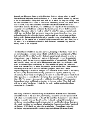 Some of you, I have no doubt, would think that that was a tremendous heresy if
there were not Scriptural words to buttress it. Let us see what it means. My text out
of the Revelation says, ‘They shall walk with Me in white, for they are worthy.’ And
the same voice that spake these, to some of us, astounding, words, said, when He was
here on earth, ‘They which shall be counted worthy to attain to the life of the
resurrection from the dead,’ etc. The text brings out very clearly the continuity and
congruity between the life on earth and the life in heaven. Who is it of whom it is
said that ‘they are worthy’ to ‘walk in white’? It is the ‘few names even in Sardis
which have not defiled their garments.’ You see the connection; clean robes here
and shining robes hereafter; the two go together, and you cannot separate them.
And no belief that salvation, in its incipient germ here, and salvation in its fulness
hereafter, are the results ‘not of works of righteousness which we have done, but of
His mercy,’ is to be allowed to interfere with that other truth that they who are
worthy attain to the Kingdom.
I must not be diverted from my main purpose, tempting as the theme would be, to
say more than just a sentence about what is included in that great promise, ‘They
shall walk with Me in white’ And if I do touch upon it at all, it is only in order to
bring out more clearly that the very nature of the heavenly reward demands this
worthiness which the text lays down as the condition of possessing it. ‘They shall
walk’-activity on an external world. That opens a great door, but perhaps we had
better be contented just with looking in. ‘They shall walk’-progress; ‘with me’-
union with Jesus Christ; ‘in white’-resplendent purity of character. ow take these
four things-activity on an outward universe, progress, union with Christ,
resplendent purity of character, and you have almost all that we know of the future;
the rest is partly doubtful and is mostly symbolical or negative, and in any case
subordinate. ever mind about ‘physical theories of another life’; never mind about
all the questions-to some of us how torturing they sometimes are!-concerning that
future life. The more we keep ourselves within the broad limits of these promises
that are intertwined and folded up together in that one saying, ‘They shall walk
with Me in white,’ the better, I think, for the sanity and the spirituality of our
conception of a future life.
That being understood, the next thing clearly follows, that only those who in the
sense of the word as it is used here, are ‘worthy,’ can enter upon the possession of
such a heaven. From the nature of the gift it is clear that there must be a moral and
religious congruity between the gift and the recipient, or, to put it into plainer
words, you cannot get heaven unless your nature is capable of receiving these great
gifts which constitute heaven. People talk about the future state as being ‘a state of
retribution.’ Well! that is not altogether a satisfactory form of expression, for
retribution may convey the idea, such as is presented in earthly rewards and
 