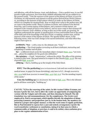 and affection, with all due honour, trust, and obedience. - Unto a perfect man, to our full
growth of gifts and graces, free from those childish infirmities that we are subject to in
the present world. - Unto the measure of the stature of the fulness of Christ, so as to be
Christians of a full maturity and ripeness in all the graces derived from Christ's fulness:
or, according to the measure of that stature which is to make up the fulness of Christ,
which is to complete his mystical body. Now we shall never come to the perfect man, till
we come to the perfect world. There is a fulness in Christ, and a fulness to be derived
from him; and a certain stature of that fulness, and a measure of that stature, are
assigned in the counsel of God to every believer, and we never come to that measure till
we come to heaven. God's children, as long as they are in this world, are growing. Dr
Lightfoot understands the apostle as speaking here of Jews and Gentiles knit in the unity
of the faith and of the knowledge of the Son of God, so making a perfect man, and the
measure of the stature of the fulness of Christ. The apostle further shows, in the
following verses, what was God's design in his sacred institutions, and what effect they
ought to have upon us.
JAMISO , "For — with a view to; the ultimate aim. “Unto.”
perfecting — The Greek implies correcting in all that is deficient, instructing and
completing in number and all parts.
for — a different Greek word; the immediate object. Compare Rom_15:2, “Let every
one ... please his neighbor for his good unto edification.”
the ministry — Greek, “ministration”; without the article. The office of the ministry
is stated in this verse. The good aimed at in respect to the Church (Eph_4:13). The way
of growth (Eph_4:14-16).
edifying — that is, building up as the temple of the Holy Ghost.
RWP, "For the perfecting (pros ton katartismon). Late and rare word (in Galen in
medical sense, in papyri for house-furnishing), only here in N.T., though katartisis in
2Co_13:9, both from katartizō, to mend (Mat_4:21; Gal_6:1). “For the mending (repair)
of the saints.”
Unto the building up (eis oikodomēn). See note on Eph_2:21. This is the ultimate
goal in all these varied gifts, “building up.”
CALVI , "12.For the renewing of the saints. In this version I follow Erasmus, not
because I prefer his view, but to allow the reader an opportunity of comparing his
version with the Vulgate and with mine, and then choosing for himself. The old
translation was, (ad consummationem ) for the completeness. The Greek word
employed by Paul is καταρτισµός which signifies literally the adaptation of things
possessing symmetry and proportion; just as, in the human body, the members are
united in a proper and regular manner; so that the word comes to signify perfection.
But as Paul intended to express here a just and orderly arrangement, I prefer the
word (constitutio ) settlement or constitution, taking it in that sense in which a
commonwealth, or kingdom, or province, is said to be settled, when confusion gives
place to the regular administration of law.
 