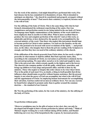 For the work of the ministry. God might himself have performed this work, if he
had chosen; but he has committed it to theministry of men. This is intended to
anticipate an objection. “ the church be constituted and properly arranged, without
the instrumentality of men?” Paul asserts that a ministry is required, because such
is the will of God.
For the edifying of the body of Christ. This is the same thing with what he had
formerly denominated the settlement orperfecting of the saints. Our true
completeness and perfection consist in our being united in the one body of Christ.
o language more highly commendatory of the ministry of the word could have
been employed, than to ascribe to it this effect. What is more excellent than to
produce the true and complete perfection of the church? And yet this work, so
admirable and divine, is here declared by the apostle to be accomplished by the
external ministry of the word. That those who neglect this instrument should hope
to become perfect in Christ is utter madness. Yet such are the fanatics, on the one
hand, who pretend to be favored with secret revelations of the Spirit, — and proud
men, on the other, who imagine that to them the private reading of the Scriptures is
enough, and that they have no need of the ordinary ministry of the church.
If the edification of the church proceeds from Christ alone, he has surely a right to
prescribe in what manner it shall be edified. But Paul expressly states, that,
according to the command of Christ, no real union or perfection is attained, but by
the outward preaching. We must allow ourselves to be ruled and taught by men.
This is the universal rule, which extends equally to the highest and to the lowest.
The church is the common mother of all the godly, which bears, nourishes, and
brings up children to God, kings and peasants alike; and this is done by the
ministry. Those who neglect or despise this order choose to be wiser than Christ.
Woe to the pride of such men! It is, no doubt, a thing in itself possible that divine
influence alone should make us perfect without human assistance. But the present
inquiry is not what the power of God can accomplish, but what is the will of God
and the appointment of Christ. In employing human instruments for accomplishing
their salvation, God has conferred on men no ordinary favor. or can any exercise
be found better adapted to promote unity than to gather around the common
doctrine — the standard of our General.
BI,"For the perfecting of the saints, for the work of the ministry, for the edifying of
the body of Christ.
o perfection without pains
“However prodigious may be the gifts of nature to her elect, they can only be
developed and brought to their extreme perfection by labour and study.” Think of
Michael Angelo working for a week without taking off his clothes, and Handel
hollowing out every key of his harpsichord, like a spoon, by incessant practice.
 