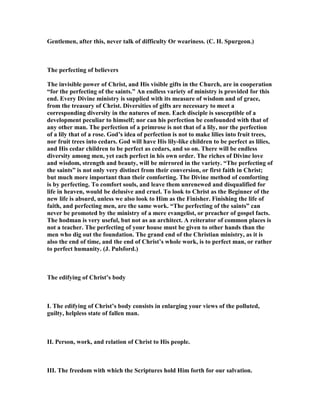 Gentlemen, after this, never talk of difficulty Or weariness. (C. H. Spurgeon.)
The perfecting of believers
The invisible power of Christ, and His visible gifts in the Church, are in cooperation
“for the perfecting of the saints.” An endless variety of ministry is provided for this
end. Every Divine ministry is supplied with its measure of wisdom and of grace,
from the treasury of Christ. Diversities of gifts are necessary to meet a
corresponding diversity in the natures of men. Each disciple is susceptible of a
development peculiar to himself; nor can his perfection be confounded with that of
any other man. The perfection of a primrose is not that of a lily, nor the perfection
of a lily that of a rose. God’s idea of perfection is not to make lilies into fruit trees,
nor fruit trees into cedars. God will have His lily-like children to be perfect as lilies,
and His cedar children to be perfect as cedars, and so on. There will be endless
diversity among men, yet each perfect in his own order. The riches of Divine love
and wisdom, strength and beauty, will be mirrored in the variety. “The perfecting of
the saints” is not only very distinct from their conversion, or first faith in Christ;
but much more important than their comforting. The Divine method of comforting
is by perfecting. To comfort souls, and leave them unrenewed and disqualified for
life in heaven, would be delusive and cruel. To look to Christ as the Beginner of the
new life is absurd, unless we also look to Him as the Finisher. Finishing the life of
faith, and perfecting men, are the same work. “The perfecting of the saints” can
never be promoted by the ministry of a mere evangelist, or preacher of gospel facts.
The hodman is very useful, but not as an architect. A reiterator of common places is
not a teacher. The perfecting of your house must be given to other hands than the
men who dig out the foundation. The grand end of the Christian ministry, as it is
also the end of time, and the end of Christ’s whole work, is to perfect man, or rather
to perfect humanity. (J. Pulsford.)
The edifying of Christ’s body
I. The edifying of Christ’s body consists in enlarging your views of the polluted,
guilty, helpless state of fallen man.
II. Person, work, and relation of Christ to His people.
III. The freedom with which the Scriptures hold Him forth for our salvation.
 
