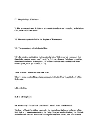 IV. The privileges of believers.
V. The necessity of, and Scriptural arguments to enforce, an exemplary walk before
God, the Church, the world.
VI. The sovereignty of God in the disposal of His favours.
VII. The grounds of submission to Him.
VIII. In pointing out to them their particular sins. “It is reported commonly that
there is fornication among you,” etc. (1Co_5:1, etc.). Errors. Galatians. In putting
them in mind of their future glory. “Wherefore comfort one another with these
words” (1Th_4:10). (H. Foster, M. A.)
The Christian Church the body of Christ
Observe some points of importance connected with the Church as the body of the
Redeemer.
I. Its visibility.
II. It is a living body.
III. As the body--the Church just exhibit Christ’s mind and character.
The body of flesh Christ had was under the control and hallowed influence of the
Holy Spirit. It was the residence of the Deity. ow just so also His body the Church.
It is to receive celestial influences and impressions from Christ, and then to show
 