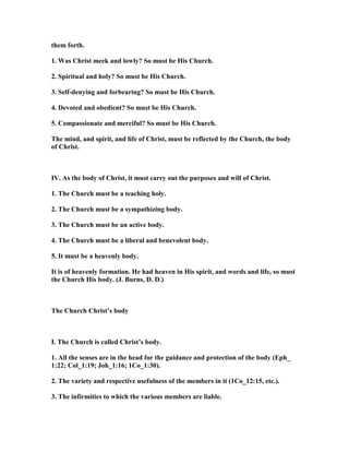 them forth.
1. Was Christ meek and lowly? So must be His Church.
2. Spiritual and holy? So must be His Church.
3. Self-denying and forbearing? So must be His Church.
4. Devoted and obedient? So must be His Church.
5. Compassionate and merciful? So must be His Church.
The mind, and spirit, and life of Christ, must be reflected by the Church, the body
of Christ.
IV. As the body of Christ, it must carry out the purposes and will of Christ.
1. The Church must be a teaching holy.
2. The Church must be a sympathizing body.
3. The Church must be an active body.
4. The Church must be a liberal and benevolent body.
5. It must be a heavenly body.
It is of heavenly formation. He had heaven in His spirit, and words and life, so must
the Church His body. (J. Burns, D. D.)
The Church Christ’s body
I. The Church is called Christ’s body.
1. All the senses are in the head for the guidance and protection of the body (Eph_
1:22; Col_1:19; Joh_1:16; 1Co_1:30).
2. The variety and respective usefulness of the members in it (1Co_12:15, etc.).
3. The infirmities to which the various members are liable.
 