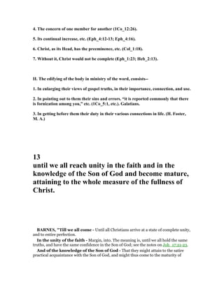 4. The concern of one member for another (1Co_12:26).
5. Its continual increase, etc. (Eph_4:12-13; Eph_4:16).
6. Christ, as its Head, has the preeminence, etc. (Col_1:18).
7. Without it, Christ would not be complete (Eph_1:23; Heb_2:13).
II. The edifying of the body in ministry of the word, consists--
1. In enlarging their views of gospel truths, in their importance, connection, and use.
2. In pointing out to them their sins and errors. “it is reported commonly that there
is fornication among you,” etc. (1Co_5:1, etc.). Galatians.
3. In getting before them their duty in their various connections in life. (H. Foster,
M. A.)
13
until we all reach unity in the faith and in the
knowledge of the Son of God and become mature,
attaining to the whole measure of the fullness of
Christ.
BAR ES, "Till we all come - Until all Christians arrive at a state of complete unity,
and to entire perfection.
In the unity of the faith - Margin, into. The meaning is, until we all hold the same
truths, and have the same confidence in the Son of God; see the notes on Joh_17:21-23.
And of the knowledge of the Son of God - That they might attain to the satire
practical acquaintance with the Son of God, and might thus come to the maturity of
 
