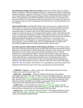 and of the knowledge of the Son of God; which is but another phrase for faith in
Christ, for faith is a spiritual knowledge of Christ; it is that grace by which a soul beholds
his glory and fulness, approves of him, trusts in him, and appropriates him to itself; and
such an approbatory, fiducial, appropriating, practical, and experimental knowledge of
Christ, is here intended; and which is imperfect in those that have it, and is not yet in
many who will have it; and inasmuch as the Gospel ministry is the means of it, this will
be continued until every elect soul partakes of it, and arrives to a greater perfection in it:
for it follows,
unto a perfect man; meaning either Christ, who is in every sense a perfect man; his
human nature is the greater and more perfect tabernacle, and he is perfectly free from
sin, and has been made perfect through sufferings in it; and coming to him may be
understood either of coming to him now by faith, which the Gospel ministry is the
means of, and encourages to; or of coming to him hereafter, for the saints will meet him,
and be ever with him, and till that time the Gospel will be preached: or else the church,
being a complete body with all its members, is designed; for when all the elect of God are
gathered in and joined together, they will be as one man; or it may respect every
individual believer, who though he is comparatively perfect, and with regard to parts,
but not degrees, and as in Christ Jesus, yet is in himself imperfect in holiness and
knowledge, though hereafter he will be perfect in both; when he comes
unto the measure of the stature of the fulness of Christ: not of Christ's natural
body, but of his mystical body the church, which will be his fulness when all the elect are
gathered in; and when they are filled with his gifts and graces, and are grown up to their
proportion in it, they will be come to the measure and stature of it: or it may be
understood of every particular believer, who has Christ formed in him; who when the
work of grace is finished in him, will be a perfect man in Christ, and all this will be true
of him; till which time, and during this imperfect state, the Gospel ministry will be
maintained: the phrase is taken from the Jews, who among the forms and degrees of
prophecy which the prophets arrived to, and had in them the vision of God and angels,
make ‫קומה‬ ‫,שעור‬ "the measure of the stature" (z), a principal one; and is here used for the
perfection of the heavenly state in the vision, and enjoyment of God and Christ.
JAMISO , "come in — rather, “attain unto.” Alford expresses the Greek order,
“Until we arrive all of us at the unity,” etc.
faith and ... knowledge — Full unity of faith is then found, when all alike
thoroughly know Christ, the object of faith, and that in His highest dignity as “the Son of
God” [De Wette] (Eph_3:17, Eph_3:19; 2Pe_1:5). Not even Paul counted himself to have
fully “attained” (Phi_3:12-14). Amidst the variety of the gifts and the multitude of the
Church’s members, its “faith” is to be ONE: as contrasted with the state of “children
carried about with EVERY WIND OF DOCTRINE.” (Eph_4:14).
perfect man — unto the full-grown man (1Co_2:6; Phi_3:15; Heb_5:14); the
maturity of an adult; contrasted with children (Eph_4:14). Not “perfect men”; for the
many members constitute but one Church joined to the one Christ.
stature, etc. — The standard of spiritual “stature” is “the fullness of Christ,” that is,
which Christ has (Eph_1:23; Eph_3:19; compare Gal_4:19); that the body should be
worthy of the Head, the perfect Christ.
 