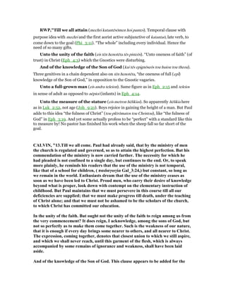 RWP,"Till we all attain (mechri katantēsōmen hoi pantes). Temporal clause with
purpose idea with mechri and the first aorist active subjunctive of katantaō, late verb, to
come down to the goal (Phi_3:11). “The whole” including every individual. Hence the
need of so many gifts.
Unto the unity of the faith (eis tēn henotēta tēs pisteōs). “Unto oneness of faith” (of
trust) in Christ (Eph_4:3) which the Gnostics were disturbing.
And of the knowledge of the Son of God (kai tēs epignōseōs tou huiou tou theou).
Three genitives in a chain dependent also on tēn henotēta, “the oneness of full (epi)
knowledge of the Son of God,” in opposition to the Gnostic vagaries.
Unto a full-grown man (eis andra teleion). Same figure as in Eph_2:15 and teleios
in sense of adult as opposed to nēpioi (infants) in Eph_4:14.
Unto the measure of the stature (eis metron hēlikias). So apparently hēlikia here
as in Luk_2:52, not age (Joh_9:21). Boys rejoice in gaining the height of a man. But Paul
adds to this idea “the fulness of Christ” (tou plērōmatos tou Christou), like “the fulness of
God” in Eph_3:19. And yet some actually profess to be “perfect” with a standard like this
to measure by! No pastor has finished his work when the sheep fall so far short of the
goal.
CALVI , "13.Till we all come. Paul had already said, that by the ministry of men
the church is regulated and governed, so as to attain the highest perfection. But his
commendation of the ministry is now carried farther. The necessity for which he
had pleaded is not confined to a single day, but continues to the end. Or, to speak
more plainly, he reminds his readers that the use of the ministry is not temporal,
like that of a school for children, ( παιδαγωγία Gal_3:24,) but constant, so long as
we remain in the world. Enthusiasts dream that the use of the ministry ceases as
soon as we have been led to Christ. Proud men, who carry their desire of knowledge
beyond what is proper, look down with contempt on the elementary instruction of
childhood. But Paul maintains that we must persevere in this course till all our
deficiencies are supplied; that we must make progress till death, under the teaching
of Christ alone; and that we must not be ashamed to be the scholars of the church,
to which Christ has committed our education.
In the unity of the faith. But ought not the unity of the faith to reign among us from
the very commencement? It does reign, I acknowledge, among the sons of God, but
not so perfectly as to make them come together. Such is the weakness of our nature,
that it is enough if every day brings some nearer to others, and all nearer to Christ.
The expression, coming together, denotes that closest union to which we still aspire,
and which we shall never reach, until this garment of the flesh, which is always
accompanied by some remains of ignorance and weakness, shall have been laid
aside.
And of the knowledge of the Son of God. This clause appears to be added for the
 