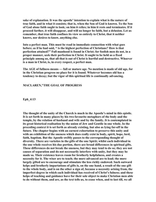 sake of explanation. It was the apostle’ intention to explain what is the nature of
true faith, and in what it consists; that is, when the Son of God is known. To the Son
of God alone faith ought to look; on him it relies; in him it rests and terminates. If it
proceed farther, it will disappear, and will no longer be faith, but a delusion. Let us
remember, that true faith confines its view so entirely to Christ, that it neither
knows, nor desires to know, anything else.
Into a perfect man. This must be read in immediate connection with what goes
before; as if he had said, “ is the highest perfection of Christians? How is that
perfection attained?” Full manhood is found in Christ; for foolish men do not, in a
proper manner, seek their perfection in Christ. It ought to be held as a fixed
principle among us, that all that is out of Christ is hurtful and destructive. Whoever
is a man in Christ, is, in every respect, a perfect man.
The AGE of fullness means — full or mature age. o mention is made of old age, for
in the Christian progress no place for it is found. Whatever becomes old has a
tendency to decay; but the vigor of this spiritual life is continually advancing.
MACLARE ,"THE GOAL OF PROGRESS
Eph_4:13
The thought of the unity of the Church is much in the Apostle’s mind in this epistle.
It is set forth in many places by his two favourite metaphors of the body and the
temple, by the relation of husband and wife and by the family. It is contemplated in
its great historical realisation by the union of Jew and Gentile in one whole. In the
preceding context it is set forth as already existing, but also as lying far-off in the
future. The chapter begins with an earnest exhortation to preserve this unity and
with an exhibition of the oneness which does really exist in body, spirit, hope, lord,
faith, baptism. But the Apostle swiftly passes to the corresponding thought of
diversity. There are varieties in the gifts of the one Spirit; whilst each individual in
the one whole receives his due portion, there are broad differences in spiritual gifts.
These differences do not break the oneness, but they may tend to do so; they are not
causes of separation and do not necessarily interfere with unity, but they may be
made so. Their existence leaves room for brotherly helpfulness, and creates a
necessity for it. The wiser are to teach; the more advanced are to lead; the more
largely gifted are to encourage and stimulate the less richly endowed. Such outward
helps and brotherly impartations of gifts is, on the one hand, a result of the one gift
to the whole body, and is on the other a sign of, because a necessity arising from, the
imperfect degree in which each individual has received of Christ’s fulness; and these
helps of teaching and guidance have for their sole object to make Christian men able
to do without them, and are, as the text tells us, to cease when, and to last till, we all
 