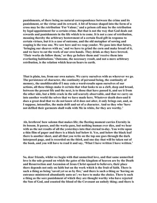 punishments, of there being no natural correspondence between the crime and its
punishment, or the virtue and its reward. A bit of bronze shaped into the form of a
cross may be the retribution ‘For Valour,’ and a prison cell may be the retribution
by legal appointment for a certain crime. But that is not the way that God deals out
rewards and punishments in the life which is to come. It is not a case of retribution,
meaning thereby the arbitrary bestowment of a certain fixed gift in response to
certain virtues, but it is a case of outcome, and the old metaphor of sowing and
reaping is the true one. We sow here and we reap yonder. We pass into that future,
‘bringing our sheaves with us,’ and we have to grind the corn and make bread of it,
and we have to eat the work of our own hands. They drink as they have brewed.
‘Their works do follow them,’ or they go before them and ‘receive them into
everlasting habitations.’ Outcome, the necessary result, and not a mere arbitrary
retribution, is the relation which heaven bears to earth.
That is plain, too, from our own nature. We carry ourselves with us wherever we go.
The persistence of character, the continuity of personal being, the continuity of
memory, the unobliterable-if I may coin a word-results upon ourselves of our
actions, all these things make it certain that what looks to us a cleft, deep and broad,
between the present life and the next, is to those that have passed it, and see it from
the other side, but a little crack in the soil scarcely observable, and that we carry on
into another world the selves that we have made here. Whatever death does-and it
does a great deal that we do not know of-it does not alter, it only brings out, and, as
I suppose, intensifies, the main drift and set of a character. And so they who ‘have
not defiled their garments shall walk with Me in white, for they are worthy.’
Ah, brethren! how solemn that makes life; the fleeting moment carries Eternity in
its bosom. It passes, and the works pass, but nothing human ever dies, and we bear
with us the net results of all the yesterdays into that eternal to-day. You write upon
a thin film of paper and there is a black leaf below it. Yes, and below the black leaf
there is another sheet, and all that you write on the top one goes through the dark
interposed page, and is recorded on the third, and one day that will be taken out of
the book, and you will have to read it and say, ‘What I have written I have written.’
So, dear friends, whilst we begin with that unmerited love, and that same unmerited
love is the sole ground on which the gates of the kingdom of heaven are by the Death
and Resurrection and Ascension of Jesus Christ opened to believers, their place
there depends not only on faith but on the work which is the fruit of faith. There is
such a thing as being ‘saved yet so as by fire,’ and there is such a thing as ‘having an
entrance ministered abundantly unto us’; we have to make the choice. There is such
a thing as the sore punishment of which they are thought worthy who have rejected
the Son of God, and counted the blood of the Covenant an unholy thing; and there is
 