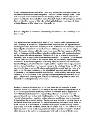 Christ and should always hold Him. There may still be diversities and degrees, but
each should have his measure always full. ‘Thy Sun shall no more go down’; there
will no longer be the contrast between the flashing waters of a flood-tide and the
dreary mud-banks disclosed at low water. We shall stand at different points, but the
faces of all will be turned to Him who is the Light of all, and every face will shine
with the likeness of His, when we see Him as He is.
But our text points us to another form of unity-the oneness of the knowledge of the
Son of God.
The Apostle uses an emphatic term which is very familiar on his lips to designate
this knowledge. It means not a mere intellectual apprehension, but a profound and
vital acquaintance, dependent indeed upon faith, and realised in experience. It is the
knowledge for which Paul was ready to ‘count all things but loss’ that he might
know Jesus, and winning which he would count himself to ‘have apprehended.’ The
unity in this deep and blessed knowledge has nothing to do with identity of opinion
on the points which have separated Christians. It is not to be sought by outward
unanimity, nor by aggregation in external communities. The Apostle’s great thought
is made small and the truth of it is falsified when it is over-hastily embodied in
institutions. It has been sought in a uniformity which resembles unity as much as a
bundle of faggots, all cut to the same length, and tied together with a rope, resemble
the tree from which they were chopped, waving in the wind and living one life to the
tips of its furthest branches. Men have made out of the Apostle’s divine vision of a
unity in the faith and knowledge of the Son of God ‘a staunch and solid piece of
framework as any January could freeze together,’ and few things have stood more
in the way of the realisation of his glowing anticipations than the formation of the
great Corporation, imposing from its bulk and antiquity, to part from which was
branded as breaking the unity of the spirit.
Paul gives no clear definition here of the time when the one body of Christian
believers should have attained to the unity of the faith and knowledge of the Son of
God, and the question may not have presented itself to him. It may appear that in
view of the immediate context he regards the goal as one to be reached in our
present life, or it may be that he is thinking rather of the Future, when the Master
‘should bring together every joint and member and mould them into an immortal
feature of loveliness and perfection.’ But the time at which this great ideal should be
attained is altogether apart from the obligation pressing upon us all, at all times, to
work towards it. Whensoever it is reached it will only be by our drawing ‘nearer,
day by day, each to his brethren, all to God,’ or rather, each to God and so all to his
brethren. Take twenty points in a great circle and let each be advanced by one half
of its distance to the centre, how much nearer will each be to each? Christ is our
 