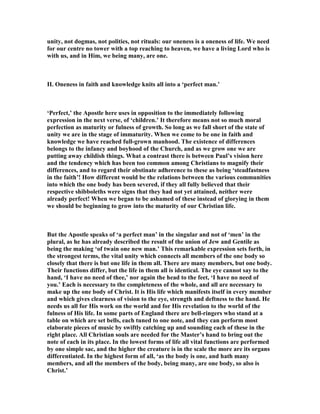 unity, not dogmas, not polities, not rituals: our oneness is a oneness of life. We need
for our centre no tower with a top reaching to heaven, we have a living Lord who is
with us, and in Him, we being many, are one.
II. Oneness in faith and knowledge knits all into a ‘perfect man.’
‘Perfect,’ the Apostle here uses in opposition to the immediately following
expression in the next verse, of ‘children.’ It therefore means not so much moral
perfection as maturity or fulness of growth. So long as we fall short of the state of
unity we are in the stage of immaturity. When we come to be one in faith and
knowledge we have reached full-grown manhood. The existence of differences
belongs to the infancy and boyhood of the Church, and as we grow one we are
putting away childish things. What a contrast there is between Paul’s vision here
and the tendency which has been too common among Christians to magnify their
differences, and to regard their obstinate adherence to these as being ‘steadfastness
in the faith’! How different would be the relations between the various communities
into which the one body has been severed, if they all fully believed that their
respective shibboleths were signs that they had not yet attained, neither were
already perfect! When we began to be ashamed of these instead of glorying in them
we should be beginning to grow into the maturity of our Christian life.
But the Apostle speaks of ‘a perfect man’ in the singular and not of ‘men’ in the
plural, as he has already described the result of the union of Jew and Gentile as
being the making ‘of twain one new man.’ This remarkable expression sets forth, in
the strongest terms, the vital unity which connects all members of the one body so
closely that there is but one life in them all. There are many members, but one body.
Their functions differ, but the life in them all is identical. The eye cannot say to the
hand, ‘I have no need of thee,’ nor again the head to the feet, ‘I have no need of
you.’ Each is necessary to the completeness of the whole, and all are necessary to
make up the one body of Christ. It is His life which manifests itself in every member
and which gives clearness of vision to the eye, strength and deftness to the hand. He
needs us all for His work on the world and for His revelation to the world of the
fulness of His life. In some parts of England there are bell-ringers who stand at a
table on which are set bells, each tuned to one note, and they can perform most
elaborate pieces of music by swiftly catching up and sounding each of these in the
right place. All Christian souls are needed for the Master’s hand to bring out the
note of each in its place. In the lowest forms of life all vital functions are performed
by one simple sac, and the higher the creature is in the scale the more are its organs
differentiated. In the highest form of all, ‘as the body is one, and hath many
members, and all the members of the body, being many, are one body, so also is
Christ.’
 