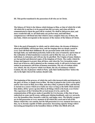III. This perfect manhood is the possession of all who are in Christ.
The fulness of Christ is the fulness which belongs to Him, or that of which He is full.
All which He is and has is to be poured into His servants, and when all this is
communicated to them the goal will be reached. We shall be full-grown men, and
more wonderful still, we all shall make one perfect man, and individual
completenesses will blend into that which is more complete than any of these, the
one body, which corresponds to the measure of the stature of the fulness of Christ.
This is the goal of humanity in which, and in which alone, the dreams of thinkers
about perfectibility will become facts, and the longings that are deeply rooted in
every soul will find their fulfilment. By our personal union with Jesus Christ
through faith, our individual perfection, both in the sense of maturity and in that of
the realisation of ideal manhood, is assured, and in Him the race, as well as the
individual, is redeemed, and will one day be glorified. The Utopias of many thinkers
are but partial and distorted copies of the kingdom of Christ. The reality which He
brings and imparts is greater than all these, and when the ew Jerusalem comes
down out of heaven, and is planted on the common earth, it will outvie in lustre and
outlast in permanence all forms of human association. The city of wisdom which
was Athens, the city of power which was Rome, the city of commerce which is
London, the city of pleasure which is Paris, ‘pale their ineffectual fires’ before the
city in the light whereof the nations should walk.
The beginning of the process, of which the end is this inconceivable participation in
the glory of Jesus, is simple trust in Him. ‘He that is joined to the Lord is one spirit,’
and he who trusts in Him, loves Him, and obeys Him, is joined to Him, and thereby
is started on a course which never halts nor stays so long as the faith which started
him abides, till he ‘grows up into Him in all things which is the head, even Christ.’
The experience of the Christian life as God means it to be, and by the
communication of His grace makes it possible for it to become, is like that of men
embarked on some sun-lit ocean, sailing past shining headlands, and ever onwards,
over the boundless blue, beneath a calm sky and happy stars. The blissful voyagers
are in full possession at every moment of all which they need and of all of His
fulness which they can contain, but the full possession at every moment increases as
they, by it, become capable of fuller possession. Increasing capacity brings with it
increasing participation in the boundless fulness of Him who filleth all in all.
 