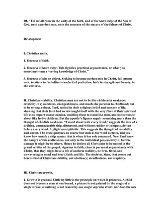 BI, "Till we all come in the unity of the faith, and of the knowledge of the Son of
God, unto a perfect man, unto the measure of the stature of the fulness of Christ.
Development
I. Christian unity.
1. Oneness of faith.
2. Oneness of knowledge. This signifies practical acquaintance, or what you
sometimes term a “saving knowledge of Christ.”
3. Oneness of aim or object. Seeking to become perfect men in Christ, full-grown
men, to attain to the loftiest standard of perfection, both in strength and beauty, in
the universe.
II. Christian stability. Christian men are not to be like children in weakness,
credulity, waywardness, changeableness, and much else peculiar to childhood; but
to be strong, robust, fixed, settled in their religious belief and manner of life,
showing that their faith had so inwrought itself with the very fibre of their spiritual
life as to impart moral stamina, enabling them to stand like men, and not be tossed
about like feeble children. But the apostle’s figures supply something more than the
thought of childish weakness. “Tossed about with every wind,” suggests the idea of a
drifting, unmanageable ship, dismasted, and without rudder or compass, driven
before every wind. A plight most pitiable. This suggests the thought of instability
and unrest. The vessel pursues no course but such as the wind dictates, and you
know how unsafe a ship master that is when it has sole command. ow Paul knew
the danger of this restlessness, not only to the individual possessed by it, but the
damage it might be to others. Hence he desires all Christians to be united in the
grand verities of the gospel, vigorous in faith, clear in personal acquaintance with
Christ, that they might have a life of uniform stability, be firm, fixed, and
unwavering in mind and heart, faith and life. The doctrine, then, that comes out
here is that of Christian stability, not obstinacy; steadfastness, not stupidity.
III. Christian growth.
1. Growth is gradual. Little by little is the principle on which it proceeds. A child
does not become a man at one bound, a picture is not painted by the magic of a
single stroke, a building is not reared by one single supreme effort, nor does the oak
 
