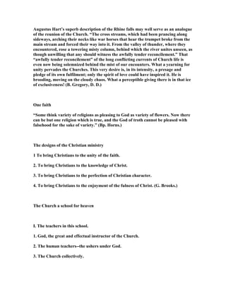Augustus Hart’s superb description of the Rhine falls may well serve as an analogue
of the reunion of the Church. “The cross streams, which had been prancing along
sideways, arching their necks like war horses that hear the trumpet broke from the
main stream and forced their way into it. From the valley of thunder, where they
encountered, rose a towering misty column, behind which the river unites unseen, as
though unwilling that any should witness the awfully tender reconcilement.” That
“awfully tender reconcilement” of the long conflicting currents of Church life is
even now being solemnized behind the mist of our encounters. What a yearning for
unity pervades the Churches. This very desire is, in its intensity, a presage and
pledge of its own fulfilment; only the spirit of love could have inspired it. He is
brooding, moving on the cloudy chaos. What a perceptible giving there is in that ice
of exclusiveness! (B. Gregory, D. D.)
One faith
“Some think variety of religions as pleasing to God as variety of flowers. ow there
can be but one religion which is true, and the God of troth cannot be pleased with
falsehood for the sake of variety.” (Bp. Horns.)
The designs of the Christian ministry
1 To bring Christians to the unity of the faith.
2. To bring Christians to the knowledge of Christ.
3. To bring Christians to the perfection of Christian character.
4. To bring Christians to the enjoyment of the fulness of Christ. (G. Brooks.)
The Church a school for heaven
I. The teachers in this school.
1. God, the great and effectual instructor of the Church.
2. The human teachers--the ushers under God.
3. The Church collectively.
 