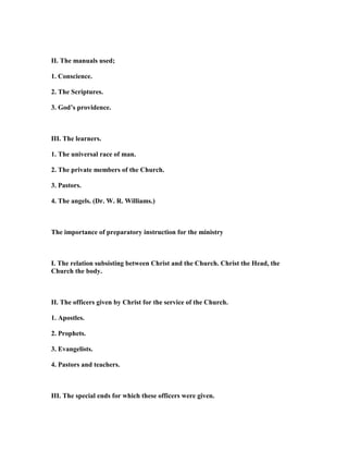 II. The manuals used;
1. Conscience.
2. The Scriptures.
3. God’s providence.
III. The learners.
1. The universal race of man.
2. The private members of the Church.
3. Pastors.
4. The angels. (Dr. W. R. Williams.)
The importance of preparatory instruction for the ministry
I. The relation subsisting between Christ and the Church. Christ the Head, the
Church the body.
II. The officers given by Christ for the service of the Church.
1. Apostles.
2. Prophets.
3. Evangelists.
4. Pastors and teachers.
III. The special ends for which these officers were given.
 