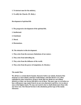 1. To instruct men for the ministry.
2. To edify the Church. (W. Roby.)
Development of spiritual life
I. The progressive development of the spiritual life.
1. Intellectual.
2. Emotional.
3. Moral.
4. Harmonious.
II. The obstacles to this development.
1. They arise from the necessary limitations of our nature.
2. They arise from indwelling sin.
3. They arise from the influence of the world.
4. They arise from the power of temptation. (G. Brooks.)
The model Man
We all have a certain ideal of manly character before our minds, formed of the
elements we most admire and fain would imitate; and that ideal is very often
embodied in some actual hero, living or dead. But our ideals are not seldom
defective or false: our heroes fall short even of these. The poor copy we set before us
has a still poorer copy made from it, in our own characters and lives. Let us aim at
once at the highest mark. We may not reach it, but we shall obtain more than with
any lower one. Our blessed Saviour is the absolutely perfect type of the manly
character.
 