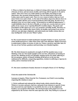 I. When we think of an ideal man, we think of a being with a body as the perfection
of beauty in form, and movement, healthy and strong, full of capacity to do and to
endure. There have been very noble minds in weak bodies; but being in such
tabernacles, they groaned, being burdened. The true ideal motto is that of the
Latins, mens sana in copore sano. There is every reason to believe that our Lord
Jesus Christ wore such a body. As the taint of hereditary depravity did not cleave to
His soul, neither did the curse of ancestral disease infect His body. He that was so
obedient to law of every kind, saying: “It becometh us to fulfil all righteousness,”--
would faithfully observe the laws of health, as to food, air, exercise and rest--never
guilty of any excess, never exposing Himself to needless injury. The purity and
peacefulness of His spirit were every way promotive of bodily health. Therefore we
say to those who would be like Jesus Christ,--be healthy and strong if you can be;
cultivate your physique religiously, and understand your bodily system, that you
may intelligently work out your Maker’s plans.
II. The second element in model manhood is strength of mind; we mean, at present,
of the intellectual powers, rather than of the will or the affections. Mind is necessary
to understand, to plan, to execute, to rule over ature, ourselves, and ether men. In
the case of our Saviour, goodness and knowledge were blended together.
III. The third element in manhood is strength of will The manliest man, to our
thinking, is the one who stands upright on his own feet, self-poised, not leaning on
anyone else, thinking out his own thoughts, making up his own mind, adhering to
his own purpose, master of himself, bending all his powers to his one aim,
undismayed by difficulty, conquering opposition, resolute in suffering as vigorous in
action, and so victorious in the end.
IV. One more constituent of manly character is strength of heart. (F. H. Marling.)
Christ the model of the Christian life
I purpose to inquire, What, from the ew Testament, was Christ’s own teaching
respecting His relations to man?
1. Christ confirmed and enlarged the ethical truths which existed in His age.
Whatever was just, and pure, and true, and good, from whatsoever quarter it may
have been derived, and whether it was held by the Jews or by the enlightened
heathen, was accepted at His hands. The moral precepts of the gospel were not
originated by the Saviour when He came upon the earth. They belong to a system of
 