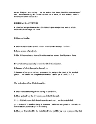 such a thing as a man saying, ‘I am not worthy that Thou shouldest come unto me,’
and Christ answering, ‘He shall walk with Me in white, for he is worthy’ and we
have to make that choice also.
BIBILICAL ILLUSTRATOR
I, therefore, the prisoner of the Lord, beseech you that ye walk worthy of the
vocation wherewith ye are called.
Calling and conduct
I. The behaviour of Christians should correspond with their vocation.
1. From a sense of gratitude.
2. The Divine sentiment from which the vocation sprang should possess them.
II. Certain virtues specially become the Christian vocation.
1. Because of what they are in themselves.
2. Because of the great end they promote--“the unity of the Spirit in the bond of
peace.” This reveals the real grandeur of these virtues. (A. F. Muir, M. A.)
The obligations of the Christian calling
I. The nature of the obligations resting on Christians.
1. They spring from the circumstances of the Divine call.
(1) It exhibited unparalleled condescension and mercy on the part of God.
(2) It witnessed to a Divine unity in mankind. Christ was no apostle of Judaism; no
national hero; but the Hope of Humanity.
2. They are determined by the fact of the Divine call Having been summoned by that
 