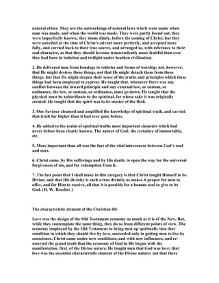 natural ethics. They are the outworkings of natural laws which were made when
man was made, and when the world was made. They were partly found out, they
were imperfectly known, they shone dimly, before the coming of Christ; but they
were unveiled at the time of Christ’s advent more perfectly, and accepted more
fully, and carried back to their true source, and arranged so, with reference to their
real character, as that they should become transcendently more fruitful than ever
they had been in isolation and twilight under heathen civilization.
2. He delivered men from bondage to vehicles and forms of worship; not, however,
that He might destroy these things, not that He might detach them from these
things, but that He might deepen their sense of the truths and principles which these
things had been employed to express. He taught that, whenever there was any
conflict between the inward principle and any external law, or custom, or
ordinance, the law, or custom, or ordinance, must go down. He taught that the
physical must be subordinate to the spiritual, for whose sake it was originally
created. He taught that the spirit was to be master of the flesh.
3. Our Saviour cleansed and amplified the knowledge of spiritual truth, and carried
that truth far higher than it had ever gone before.
4. He added to the realm of spiritual truths most important elements which had
never before been clearly known. The nature of God; the certainty of immortality,
etc.
5. More important than all was the fact of the vital intercourse between God’s soul
and ours.
6. Christ came, by His sufferings and by His death, to open the way for the universal
forgiveness of sin, and for redemption from it.
7. The last point that I shall make in this category is that Christ taught Himself to be
Divine; and that His divinity is such a true divinity as makes it proper for men to
offer, and for Him to receive, all that it is possible for a human soul to give to its
God. (H. W. Beecher.)
The characteristic element of the Christian life
Love was the design of the Old Testament economy as much as it is of the ew. But,
while they contemplate the same thing, they do so from different points of view. The
economy employed by the Old Testament to bring men up spiritually into that
condition in which they should live by love, succeeded only in getting men to live by
conscience. Christ came under new conditions, and with new influences, and re-
asserted the grand truth that the economy of God in life began with the
manifestation, first, of the Divine nature. He taught men that God was love; that
love was the essential characteristic element of the Divine nature; not that there
 