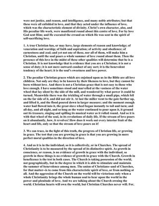 were not justice, and reason, and intelligence, and many noble attributes; but that
these were all enfolded in love, and that they acted under the influence of love,
which was the characteristic element of divinity. Christ’s own character, also, and
His peculiar life work, were manifested round about this centre of love. For by love
God sent Him; and He executed the errand on which He was sent in the spirit of
self-sacrificing love.
1. A true Christian has, or may have, large elements of reason and knowledge; of
veneration and worship; of faith and aspiration; of activity and obedience; of
earnestness and zeal; and yet not one of these, nor all of them, will make him a
Christian, until the soul pours a whole summer of love round about them. Then the
presence of this love in the midst of these other qualities will determine that he is a
Christian. It is not knowledge that is evidence that you are a Christian; it is not a
sense of duty; it is not mere outward conduct of any sort; it is the benevolent
tendency of the heart; it is the soul’s sweetness and love power.
2. The peculiar Christian graces which are enjoined upon us in the Bible are all love
children. ot only are they to be known by their likeness to love, but they cannot be
born without love. And there is not a Christian grace that is not easy to those who
love enough. I have sometimes stood and marvelled at the vastness of the water
wheel that lay silent by the side of the mill, and wondered by what power it could be
turned. Meanwhile there was the trickling of water through a small pipe, which fell
on the far side of it, and did not stir it. At last the miller went to the gate further up,
and lifted it, and the flood poured down in larger measure; and the moment enough
water had flowed into it, the great slave wheel began instantly to toil and turn; and
all day, and all night, and so long as the water continued to pour upon it, it ground
out its treasure, singing and spilling its musical water as it rolled round. And so it is
with that wheel of the soul, in its revolutions of daily life. If the stream of love pours
on it abundantly, how, it revolves! How does it work out every interior fruit of the
heart and life, only so that the stream of love pours on it!
3. We can trace, in the light of this truth, the progress of Christian life, or growing
in grace. The test that you are growing in grace is that you are growing in more
perfect moral qualities in the direction of love.
4. And as it is in the individual, so it is collectively, or in Churches. The spread of
Christianity is to be measured by the spread of its distinctive spirit. As growth in
conscience, or reason, is no evidence of growth in grace with the individual, so
growth in these things is no evidence of growth in grace with the Church. Growth in
beneficence is the test in both cases. The Church is taking possession of the world,
not geographically, but in the degree in which it is able to stimulate and maintain
the summer of benevolence among men. The union of Christians--and of Churches,
for that matter--is to come from this characteristic spirit of love, or from nothing at
all. And the aggression of the Church on the world will be victorious only when a
whole Christianity brings the whole human soul to bear upon the world in the
power and plenitude of love. And we are talking about the Church owning the
world. Christian hearts will own the world, but Christian Churches never will. For,
 