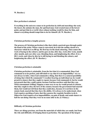 W. Beecher.)
How perfection is attained
Everything in the universe comes to its perfection by drill and marching--the seed,
the insect, the animal, the man, the spiritual man. God created man at the lowest
point, and put him in a world where almost nothing would be done for him, and
almost everything should tempt him to do for himself. (H. W. Beecher.)
Christian perfection a lengthy process
The process of Christian perfection is like that which a portrait goes through under
the hand of the artist. When a man is converted, he is but the outline sketch of a
character which he is to fill up. He first lays in the dead colouring. Then comes the
work of laying in the colours; and he goes on day after day, week after week, month
after month, and year after year, blending them, and heightening the effect. It is a
life’s work; and when he dies he is still laying in and blending the colours, and
heightening the effect. (H. W. Beecher.)
Christian perfection is attainable
Christian perfection is attainable, from the fact that it is commanded. Does God
command us to be perfect, and still shall we say that it is an impossibility? Are we
not always to infer, when God commands a thing, that there is a natural possibility
of doing that which He commands? I recollect hearing an individual say he would
preach to sinners that they ought to repent, because God commands it; but he would
not preach that they could repent, because God has nowhere said that they can.
What consummate trifling! Suppose a man were to say he would preach to citizens
that they ought to obey the laws of the country because the government had enacted
them, but would not tell them that they could obey, because it is nowhere in the
statute book enacted that they have the ability. It is always to be understood, when
God requires anything of men, that they possess the requisite faculties to do it.
Otherwise God requires of us impossibilities, on pain of death, and sends sinners to
hell for not doing what they were in no sense able to do. (J. Finney.)
Difficulty of Christian perfection
There are things precious, not from the materials of which they are made, but from
the risk and difficulty of bringing them to perfection. The speculum of the largest
 