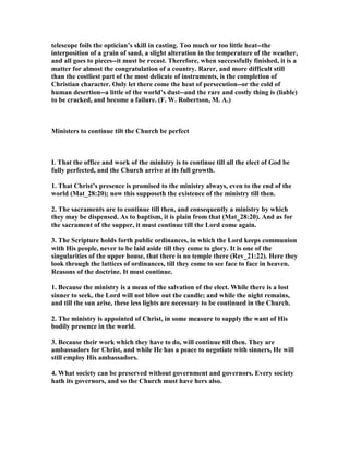 telescope foils the optician’s skill in casting. Too much or too little heat--the
interposition of a grain of sand, a slight alteration in the temperature of the weather,
and all goes to pieces--it must be recast. Therefore, when successfully finished, it is a
matter for almost the congratulation of a country. Rarer, and more difficult still
than the costliest part of the most delicate of instruments, is the completion of
Christian character. Only let there come the heat of persecution--or the cold of
human desertion--a little of the world’s dust--and the rare and costly thing is (liable)
to be cracked, and become a failure. (F. W. Robertson, M. A.)
Ministers to continue tilt the Church be perfect
I. That the office and work of the ministry is to continue till all the elect of God be
fully perfected, and the Church arrive at its full growth.
1. That Christ’s presence is promised to the ministry always, even to the end of the
world (Mat_28:20); now this supposeth the existence of the ministry till then.
2. The sacraments are to continue till then, and consequently a ministry by which
they may be dispensed. As to baptism, it is plain from that (Mat_28:20). And as for
the sacrament of the supper, it must continue till the Lord come again.
3. The Scripture holds forth public ordinances, in which the Lord keeps communion
with His people, never to be laid aside till they come to glory. It is one of the
singularities of the upper house, that there is no temple there (Rev_21:22). Here they
look through the lattices of ordinances, till they come to see face to face in heaven.
Reasons of the doctrine. It must continue.
1. Because the ministry is a mean of the salvation of the elect. While there is a lost
sinner to seek, the Lord will not blow out the candle; and while the night remains,
and till the sun arise, these less lights are necessary to be continued in the Church.
2. The ministry is appointed of Christ, in some measure to supply the want of His
bodily presence in the world.
3. Because their work which they have to do, will continue till then. They are
ambassadors for Christ, and while He has a peace to negotiate with sinners, He will
still employ His ambassadors.
4. What society can be preserved without government and governors. Every society
hath its governors, and so the Church must have hers also.
 