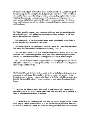 II. The diversity of gifts bestowed on ministers hath a tendency to, and is designed
for advancing of unity among God’s elect people, for unity is the centre of all these
divers gifts. These are as the strings of a vial, some sounding higher, others lower;
yet altogether making a pleasing harmony. There are many things necessary to
make a compact building, such as the Church is. Some must procure the stones,
some lay them; some smooth and join the wood, and altogether make a compact
uniform house.
III. Whatever differences are now among the godly, yet a perfect unity is abiding
them, in which they shall all have the same apprehensions and views of spiritual
things. To confirm this, consider--
1. The perfect unity of the elect of God, is that which is purchased by the blood of
Christ, and therefore must needs take effect.
2. This unity is prayed for, by the great Mediator, whom the Father heareth always,
and whose intercession must needs be effectual (Joh_17:21-23).
3. The same Spirit dwells in the head and in all the members, though not in the same
measure. This Spirit hath begun that union, and is still at the uniting work; and it
consists not with the honour of God, not to perfect that which He hath begun.
4. The occasion of the discordant judgments that are among the people of God, will
at length be taken away. There is great darkness now, in those that have the greatest
share of light and knowledge.
IV. That the Church of Christ shall at length arrive at its full growth in glory, as a
man come to perfect age. Then shall it be perfect in parts, every member being
brought in, and in degrees every member being at its full growth. How does the heir
long till the time of his minority be overpast that he may get the inheritance in his
hands.
V. Then, and not till then, comes the Church to perfection, when every member
thereof is brought to a perfect conformity with Christ, bearing a just proportion to
Him, as members proportioned to the head.
VI. As is our faith and knowledge of Christ, so is our growth and perfection. It is the
knowledge of Christ, that introduces us to the blessed state of perfection. The more
we believe in, and know Christ, the nearer are we to perfection; and when these are
 