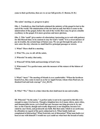 come to their perfection, then are we at our full growth. (T. Boston, D. D.)
The saints’ meeting; or, progress to glory
Obs. 1. Teacheth us, that God hath ordained the ministry of the gospel to last to the
end of the world. The ministration of the law had an end; but there is none to the
ministration of the gospel, before the end of the world. Here may be given a double
excellency to the gospel. It is more gracious and more glorious.
Obs. 2. This “until” gives matter of exhortation; instructing us to wait with patience
for this blessed time; to be content to stay for God’s “until.” It is a sweet mixture of
joy in trouble, the certain hope of future ease. We are got through the gate, let us
now enter the city; wherein we shall find five principal passages or streets.
1. What? There shall be a meeting.
2. Who? We, yea, we all: all the saints.
3. Wherein? In unity; that unity.
4. Whereof? Of the faith and knowledge of God’s Son.
5. Whereunto? To a perfect man, unto the measure of the stature of the fulness of
Christ.
I. What? “meet.” The meeting of friends is ever comfortable: “When the brethren
heard of us, they came to meet us as far as Appii Forum; whom when Paul saw, he
thanked God and took courage” (Act_28:15).
II. Who? “We.” There is a time when the elect shall meet in one universality.
III. Wherein? “In the unity.” A perfect unity is not to be expected in this life; it is
enough to enjoy it in heaven. Though a kingdom have in it many shires, more cities,
and innumerable towns, yet is itself but one; because one king governs it, by one
law: so the Church, though universally dispersed, is one kingdom; because it is
ruled by one Christ, and professeth one faith. But that unity which is on earth may
be offended, in regard of the parts subjectual to it. What family hath not
complained of distraction? What fraternity not of dissension? What man hath ever
been at one with himself? I would our eyes could see what hurt the breach of unity
 