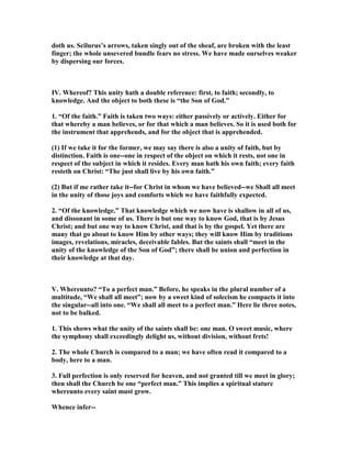 doth us. Scilurus’s arrows, taken singly out of the sheaf, are broken with the least
finger; the whole unsevered bundle fears no stress. We have made ourselves weaker
by dispersing our forces.
IV. Whereof? This unity hath a double reference: first, to faith; secondly, to
knowledge. And the object to both these is “the Son of God.”
1. “Of the faith.” Faith is taken two ways: either passively or actively. Either for
that whereby a man believes, or for that which a man believes. So it is used both for
the instrument that apprehends, and for the object that is apprehended.
(1) If we take it for the former, we may say there is also a unity of faith, but by
distinction. Faith is one--one in respect of the object on which it rests, not one in
respect of the subject in which it resides. Every man hath his own faith; every faith
resteth on Christ: “The just shall live by his own faith.”
(2) But if me rather take it--for Christ in whom we have believed--we Shall all meet
in the unity of those joys and comforts which we have faithfully expected.
2. “Of the knowledge.” That knowledge which we now have is shallow in all of us,
and dissonant in some of us. There is but one way to know God, that is by Jesus
Christ; and but one way to know Christ, and that is by the gospel. Yet there are
many that go about to know Him by other ways; they will know Him by traditions
images, revelations, miracles, deceivable fables. But the saints shall “meet in the
unity of the knowledge of the Son of God”; there shall be union and perfection in
their knowledge at that day.
V. Whereunto? “To a perfect man.” Before, he speaks in the plural number of a
multitude, “We shall all meet”; now by a sweet kind of solecism he compacts it into
the singular--all into one. “We shall all meet to a perfect man.” Here lie three notes,
not to be balked.
1. This shows what the unity of the saints shall be: one man. O sweet music, where
the symphony shall exceedingly delight us, without division, without frets!
2. The whole Church is compared to a man; we have often read it compared to a
body, here to a man.
3. Full perfection is only reserved for heaven, and not granted till we meet in glory;
then shall the Church be one “perfect man.” This implies a spiritual stature
whereunto every saint must grow.
Whence infer--
 