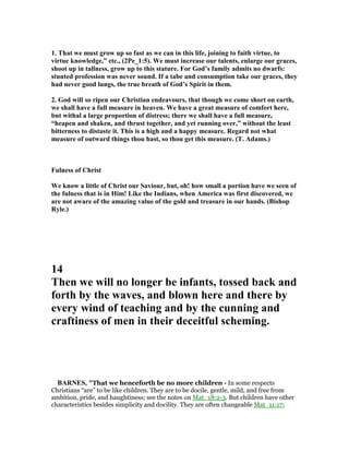 1. That we must grow up so fast as we can in this life, joining to faith virtue, to
virtue knowledge,” etc., (2Pe_1:5). We must increase our talents, enlarge our graces,
shoot up in tallness, grow up to this stature. For God’s family admits no dwarfs:
stunted profession was never sound. If a tabe and consumption take our graces, they
had never good lungs, the true breath of God’s Spirit in them.
2. God will so ripen our Christian endeavours, that though we come short on earth,
we shall have a full measure in heaven. We have a great measure of comfort here,
but withal a large proportion of distress; there we shall have a full measure,
“heapen and shaken, and thrust together, and yet running over,” without the least
bitterness to distaste it. This is a high and a happy measure. Regard not what
measure of outward things thou hast, so thou get this measure. (T. Adams.)
Fulness of Christ
We know a little of Christ our Saviour, but, oh! how small a portion have we seen of
the fulness that is in Him! Like the Indians, when America was first discovered, we
are not aware of the amazing value of the gold and treasure in our hands. (Bishop
Ryle.)
14
Then we will no longer be infants, tossed back and
forth by the waves, and blown here and there by
every wind of teaching and by the cunning and
craftiness of men in their deceitful scheming.
BAR ES, "That we henceforth be no more children - In some respects
Christians “are” to be like children. They are to be docile, gentle, mild, and free from
ambition, pride, and haughtiness; see the notes on Mat_18:2-3. But children have other
characteristics besides simplicity and docility. They are often changeable Mat_11:17;
 