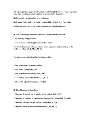 call into a spiritual separation from “the world,” the followers of Jesus were at the
same time constituted into a “calling” or profession by themselves.
(1) Its historic reputation had to be sustained.
(2) It was a “holy” and a “heavenly” calling (2Ti_1:9; Heb_3:1; Php_3:14).
(3) The spiritual unity it had called into existence should not be lost.
II. How these obligations of the Christian calling are to be satisfied.
1. By humility and gentleness.
2. The root and sustaining principle of these is love.
The lover of mankind will subordinate his own pleasure and advantage to the
welfare of others. (A. F. Muir, M. A.)
The nature and obligation of a Christian’s calling
I. The nature of a Christian’s calling.
1. It is a holy calling (2Ti_1:9).
2. It is an honourable calling (Php_3:14).
3. To serve an honourable Master (1Ti_1:17).
4. Hence it is a profitable calling (1Ti_4:8).
II. The obligation of the calling.
1. We must first study the principles of our calling (Eph_1:17).
2. We must be emulous to claim the privileges of the calling (Eph_3:16-19).
3. We must cultivate the spirit of the calling (Eph_4:2-3).
4. We must perform the duties of the calling (Joh_14:23).
 