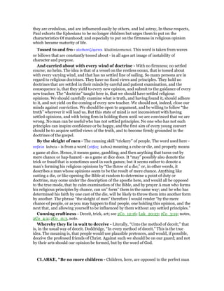 they are credulous, and are influenced easily by others, and led astray, In these respects,
Paul exhorts the Ephesians to be no longer children but urges them to put on the
characteristics Of manhood; and especially to put on the firmness in religious opinion
which became maturity of life.
Tossed to and fro - κλυδωνιζόµενοι kludōnizomenoi. This word is taken from waves
or billows that are constantly tossed about - in all ages art image of instability of
character and purpose.
And carried about with every wind of doctrine - With no firmness; no settled
course; no helm. The idea is that of a vessel on the restless ocean, that is tossed about
with every varying wind, and that has no settled line of sailing. So many persons are in
regard to religious doctrines. They have no fixed views and principles. They hold no
doctrines that are settled in their minds by careful and patient examination, and the
consequence is, that they yield to every new opinion, and submit to the guidance of every
new teacher. The “doctrine” taught here is, that we should have settled religious
opinions. We should carefully examine what is truth, and having found it, should adhere
to it, and not yield on the coming of every new teacher. We should not, indeed, close our
minds against conviction. We should be open to argument, and be willing to follow “the
truth” wherever it will lead us. But this state of mind is not inconsistent with having
settled opinions, and with being firm in holding them until we are convinced that we are
wrong. No man can be useful who has not settled principles. No one who has not such
principles can inspire confidence or be happy, and the first aim of every young convert
should be to acquire settled views of the truth, and to become firmly grounded in the
doctrines of the gospel.
By the sleight of men - The cunning skill “trickery” of people. The word used here -
κυβεία kubeia - is from a word (κύβος kubos) meaning a cube or die, and properly means
a game at dice. Hence, it means game, gambling; and then anything that turns out by
mere chance or hap-hazard - as a game at dice does. It “may” possibly also denote the
trick or fraud that is sometimes used in such games; but it seems rather to denote a
man’s forming his religious opinions by “the throw of a die;” or, in other words, it
describes a man whose opinions seem to be the result of mere chance. Anything like
casting a die, or like opening the Bible at random to determine a point of duty or
doctrine, may come under the description of the apostle here, and would all be opposed
to the true mode, that by calm examination of the Bible, and by prayer A man who forms
his religious principles by chance, can un” form” them in the same way; and he who has
determined his faith by one cast of the die, will be likely to throw them into another form
by another. The phrase “the sleight of men” therefore I would render “by the mere
chance of people, or as you may happen to find people, one holding this opinion, and the
next that, and allowing yourself to be influenced by them without any settled principles.”
Cunning craftiness - Deceit, trick, art; see 2Co_12:16; Luk_20:23; 1Co_3:19; notes,
2Co_4:2; 2Co_11:3, note.
Whereby they lie in wait to deceive - Literally, “Unto the method of deceit;” that
is, in the usual way of deceit. Doddridge, “In every method of deceit.” This is the true
idea. The meaning is, that people would use plausible pretences, and would, if possible,
deceive the professed friends of Christ. Against such we should be on our guard; and not
by their arts should our opinion be formed, but by the word of God.
CLARKE, "Be no more children - Children, here, are opposed to the perfect man
 