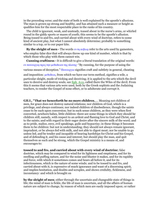 in the preceding verse; and the state of both is well explained by the apostle’s allusions.
The man is grown up strong and healthy, and has attained such a measure or height as
qualifies him for the most respectable place in the ranks of his country.
The child is ignorant, weak, and unsteady, tossed about in the nurse’s arms, or whirled
round in the giddy sports or mazes of youth; this seems to be the apostle’s allusion.
Being tossed to and fro, and carried about with every wind of doctrine, refers to some
kind of ancient play, but what I cannot absolutely determine; probably to something
similar to a top, or to our paper kite.
By the sleight of men - The words εν τη κυβειᇮ refer to the arts used by gamesters,
who employ false dice that will always throw up one kind of number, which is that by
which those who play with them cannot win.
Cunning craftiness - It is difficult to give a literal translation of the original words:
εν πανουργιᇮ προς την µεθοδειαν της πλανης· “By cunning, for the purpose of using the
various means of deception.” Πανουργια signifies craft and subtlety in general, cheating
and imposition: µεθοδεια, from which we have our term method, signifies a wile, a
particular sleight, mode of tricking and deceiving; it is applied to the arts which the devil
uses to deceive and destroy souls; see Eph_6:11, called there the Wiles of the devil. From
this it seems that various arts were used, both by the Greek sophists and the Judaizing
teachers, to render the Gospel of none effect, or to adulterate and corrupt it.
GILL, "That we henceforth be no more children,.... Meaning not children of
men, for grace does not destroy natural relations; nor children of God, which is a
privilege, and always continues; nor indeed children of disobedience, though the saints
cease to be such upon conversion; but in such sense children, as they were when first
converted, newborn babes, little children: there are some things in which they should be
children still, namely, with respect to an ardent and flaming love to God and Christ, and
to the saints; and with regard to their eager desire after the sincere milk of the word; and
as to pride, malice, envy, evil speakings, guile and hypocrisy; in these things it becomes
them to be children: but not in understanding; they should not always remain ignorant,
imprudent, or be always fed with milk, and not able to digest meat; nor be unable to go
unless led, and be tender and incapable of bearing hardships for Christ and his Gospel,
and of defending it, and his cause and interest; but should play the man, and quit
themselves as such and be strong, which the Gospel ministry is a means of, and
encourages to:
tossed to and fro, and carried about with every wind of doctrine; false
doctrine, which may be compared to wind for its lightness and emptiness, and for its
swelling and puffing nature, and for the noise and bluster it makes, and for its rapidity
and force, with which it sometimes comes and bears all before it, and for its
infectiousness, which is the nature of some winds; and to be tossed to and fro, and
carried about with it, is expressive of much ignorance and want of a discerning spirit,
and implies hesitation, and doubts and scruples, and shows credulity, fickleness, and
inconstancy: and which is brought on
by the sleight of men; either through the uncertain and changeable state of things in
life; the mind of man is fickle, the life of man is uncertain, and all the affairs of human
nature are subject to change, by reason of which men are easily imposed upon; or rather
 