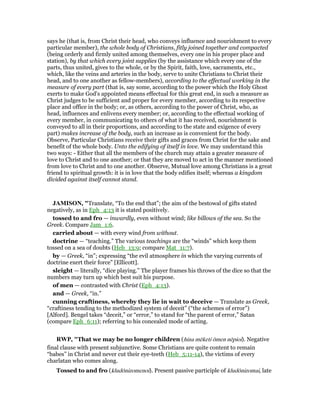 says he (that is, from Christ their head, who conveys influence and nourishment to every
particular member), the whole body of Christians, fitly joined together and compacted
(being orderly and firmly united among themselves, every one in his proper place and
station), by that which every joint supplies (by the assistance which every one of the
parts, thus united, gives to the whole, or by the Spirit, faith, love, sacraments, etc.,
which, like the veins and arteries in the body, serve to unite Christians to Christ their
head, and to one another as fellow-members), according to the effectual working in the
measure of every part (that is, say some, according to the power which the Holy Ghost
exerts to make God's appointed means effectual for this great end, in such a measure as
Christ judges to be sufficient and proper for every member, according to its respective
place and office in the body; or, as others, according to the power of Christ, who, as
head, influences and enlivens every member; or, according to the effectual working of
every member, in communicating to others of what it has received, nourishment is
conveyed to all in their proportions, and according to the state and exigence of every
part) makes increase of the body, such an increase as is convenient for the body.
Observe, Particular Christians receive their gifts and graces from Christ for the sake and
benefit of the whole body. Unto the edifying of itself in love. We may understand this
two ways: - Either that all the members of the church may attain a greater measure of
love to Christ and to one another; or that they are moved to act in the manner mentioned
from love to Christ and to one another. Observe, Mutual love among Christians is a great
friend to spiritual growth: it is in love that the body edifies itself; whereas a kingdom
divided against itself cannot stand.
JAMISO , "Translate, “To the end that”; the aim of the bestowal of gifts stated
negatively, as in Eph_4:13 it is stated positively.
tossed to and fro — inwardly, even without wind; like billows of the sea. So the
Greek. Compare Jam_1:6.
carried about — with every wind from without.
doctrine — “teaching.” The various teachings are the “winds” which keep them
tossed on a sea of doubts (Heb_13:9; compare Mat_11:7).
by — Greek, “in”; expressing “the evil atmosphere in which the varying currents of
doctrine exert their force” [Ellicott].
sleight — literally, “dice playing.” The player frames his throws of the dice so that the
numbers may turn up which best suit his purpose.
of men — contrasted with Christ (Eph_4:13).
and — Greek, “in.”
cunning craftiness, whereby they lie in wait to deceive — Translate as Greek,
“craftiness tending to the methodized system of deceit” (“the schemes of error”)
[Alford]. Bengel takes “deceit,” or “error,” to stand for “the parent of error,” Satan
(compare Eph_6:11); referring to his concealed mode of acting.
RWP, "That we may be no longer children (hina mēketi ōmen nēpioi). Negative
final clause with present subjunctive. Some Christians are quite content to remain
“babes” in Christ and never cut their eye-teeth (Heb_5:11-14), the victims of every
charlatan who comes along.
Tossed to and fro (kludōnizomenoi). Present passive participle of kludōnizomai, late
 